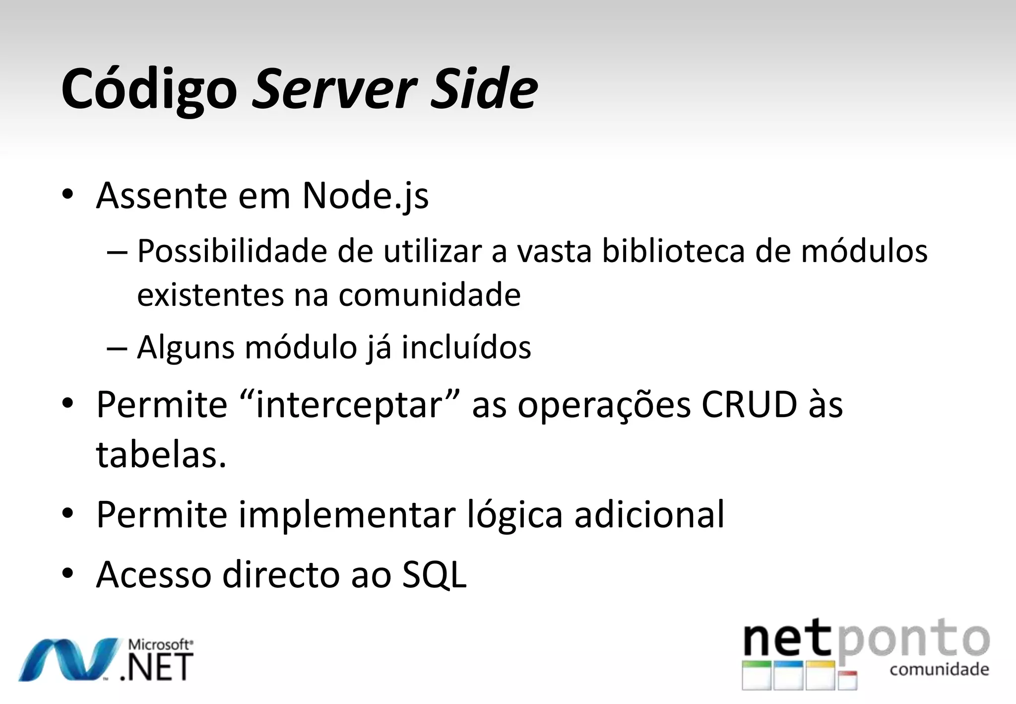 Código Server Side
• Assente em Node.js
– Possibilidade de utilizar a vasta biblioteca de módulos
existentes na comunidade
– Alguns módulo já incluídos

• Permite “interceptar” as operações CRUD às
tabelas.
• Permite implementar lógica adicional
• Acesso directo ao SQL

 