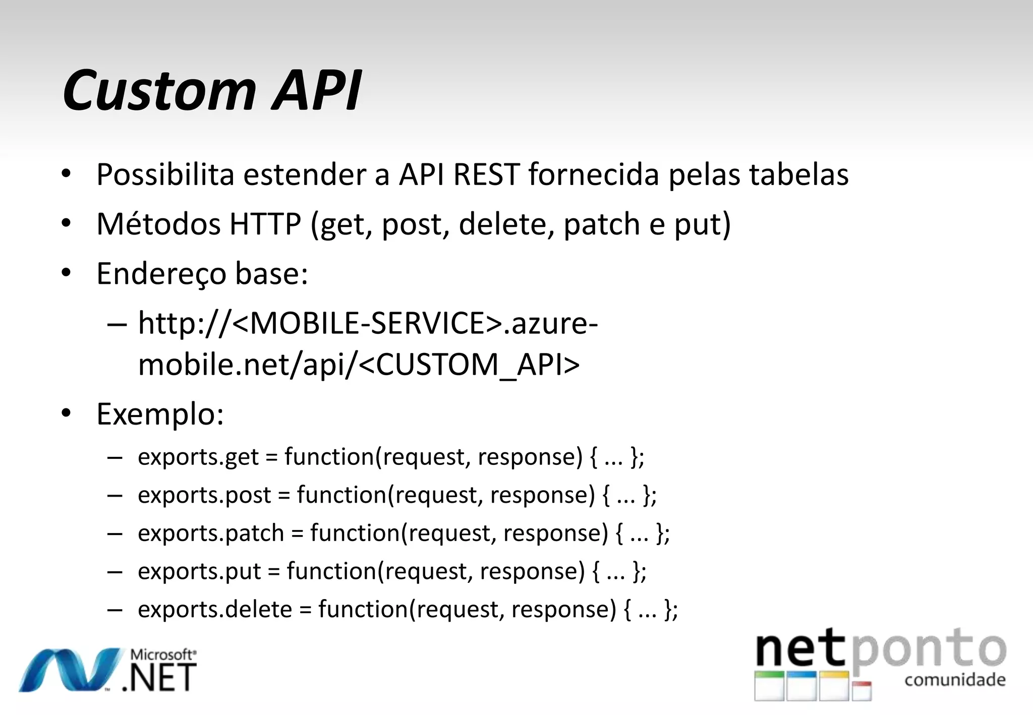 Custom API
• Possibilita estender a API REST fornecida pelas tabelas
• Métodos HTTP (get, post, delete, patch e put)
• Endereço base:
– http://<MOBILE-SERVICE>.azuremobile.net/api/<CUSTOM_API>
• Exemplo:
–
–
–
–
–

exports.get = function(request, response) { ... };
exports.post = function(request, response) { ... };
exports.patch = function(request, response) { ... };
exports.put = function(request, response) { ... };
exports.delete = function(request, response) { ... };

 