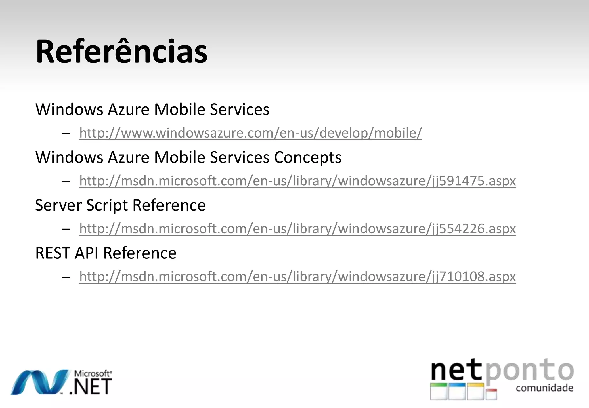 Referências
Windows Azure Mobile Services
– http://www.windowsazure.com/en-us/develop/mobile/

Windows Azure Mobile Services Concepts
– http://msdn.microsoft.com/en-us/library/windowsazure/jj591475.aspx

Server Script Reference
– http://msdn.microsoft.com/en-us/library/windowsazure/jj554226.aspx

REST API Reference
– http://msdn.microsoft.com/en-us/library/windowsazure/jj710108.aspx

 
