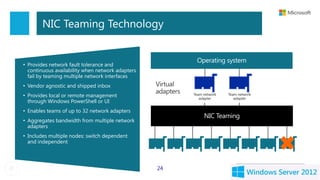 NIC Teaming Technology


• Provides network fault tolerance and
  continuous availability when network adapters
  fail by teaming multiple network interfaces
• Vendor agnostic and shipped inbox               Virtual
                                                  adapters
• Provides local or remote management                        Team network
                                                                adapter
                                                                            Team network
                                                                               adapter
  through Windows PowerShell or UI
• Enables teams of up to 32 network adapters
• Aggregates bandwidth from multiple network
  adapters
• Includes multiple nodes: switch dependent
  and independent



                                                  24
 