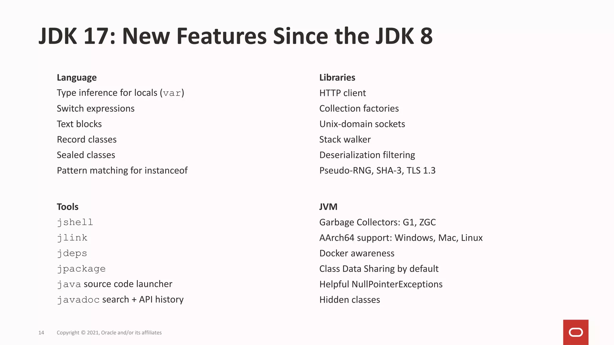 Language
Type inference for locals (var)
Switch expressions
Text blocks
Record classes
Sealed classes
Pattern matching for instanceof
JDK 17: New Features Since the JDK 8
Copyright © 2021, Oracle and/or its affiliates
14
Tools
jshell
jlink
jdeps
jpackage
java source code launcher
javadoc search + API history
JVM
Garbage Collectors: G1, ZGC
AArch64 support: Windows, Mac, Linux
Docker awareness
Class Data Sharing by default
Helpful NullPointerExceptions
Hidden classes
Libraries
HTTP client
Collection factories
Unix-domain sockets
Stack walker
Deserialization filtering
Pseudo-RNG, SHA-3, TLS 1.3
 