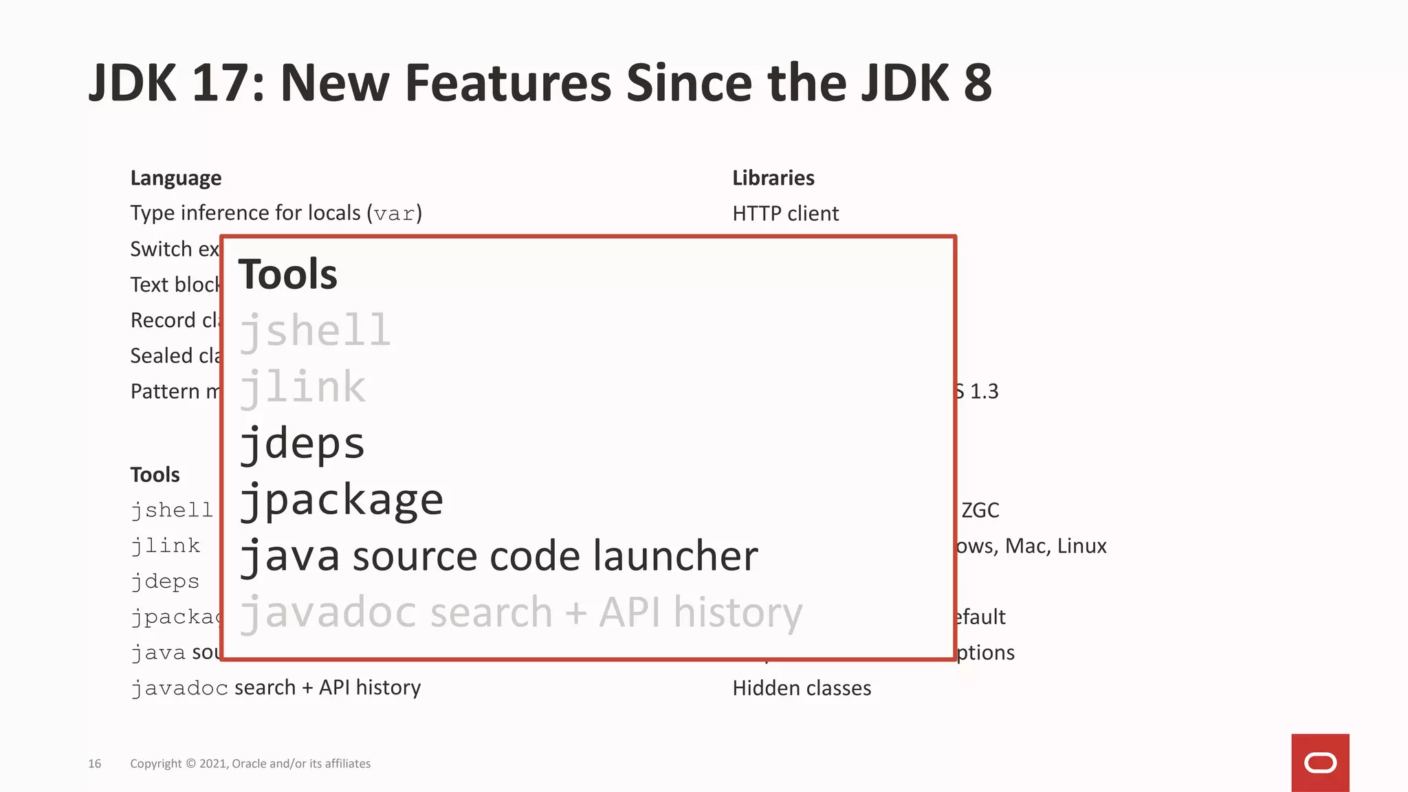 Language
Type inference for locals (var)
Switch expressions
Text blocks
Record classes
Sealed classes
Pattern matching for instanceof
JDK 17: New Features Since the JDK 8
Copyright © 2021, Oracle and/or its affiliates
16
Tools
jshell
jlink
jdeps
jpackage
java source code launcher
javadoc search + API history
JVM
Garbage Collectors: G1, ZGC
AArch64 support: Windows, Mac, Linux
Docker awareness
Class Data Sharing by default
Helpful NullPointerExceptions
Hidden classes
Libraries
HTTP client
Collection factories
Unix-domain sockets
Stack walker
Deserialization filtering
Pseudo-RNG, SHA-3, TLS 1.3
Tools
jshell
jlink
jdeps
jpackage
java source code launcher
javadoc search + API history
 