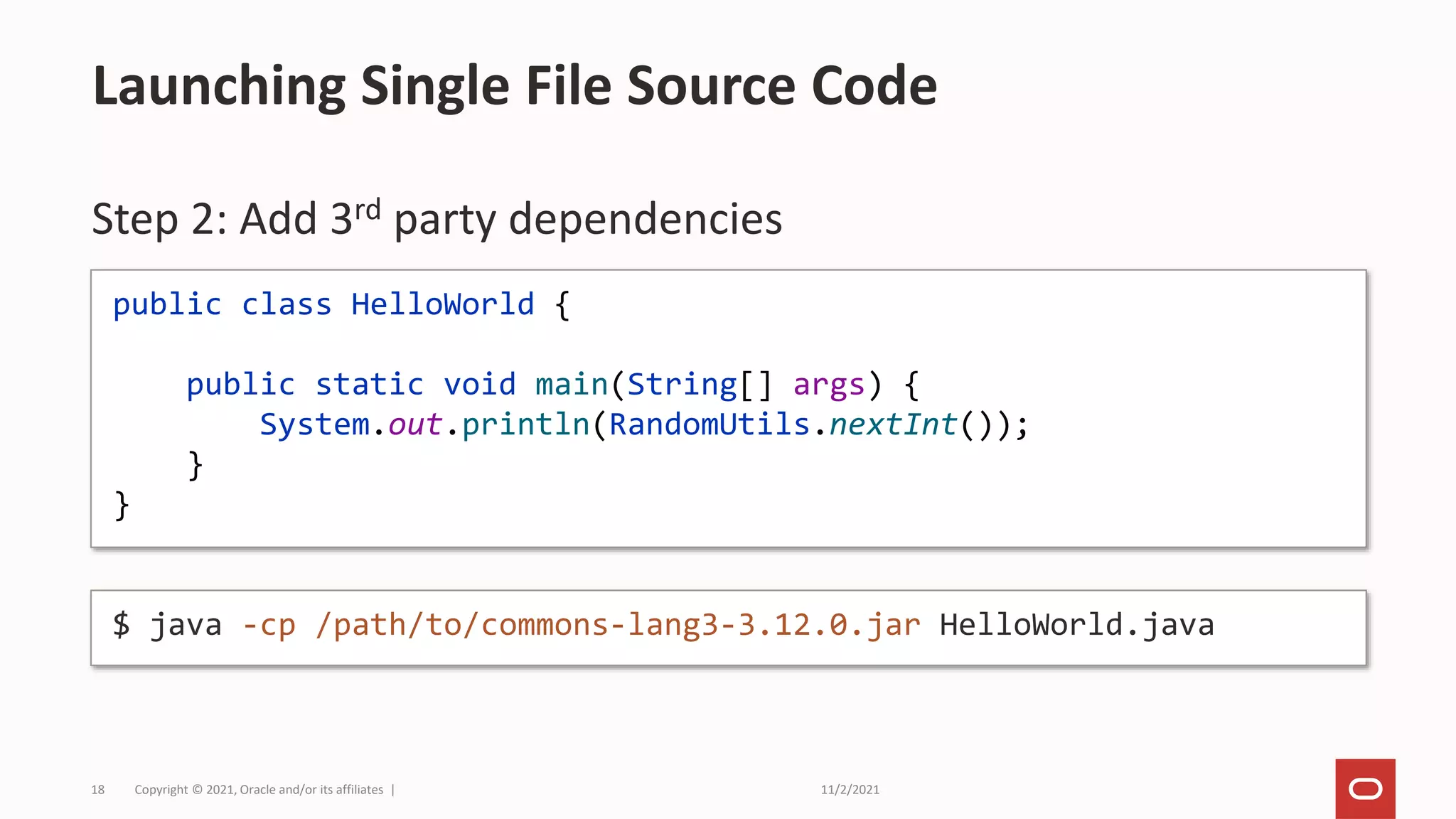 11/2/2021
Copyright © 2021, Oracle and/or its affiliates |
18
Step 2: Add 3rd party dependencies
Launching Single File Source Code
public class HelloWorld {
public static void main(String[] args) {
System.out.println(RandomUtils.nextInt());
}
}
$ java -cp /path/to/commons-lang3-3.12.0.jar HelloWorld.java
 