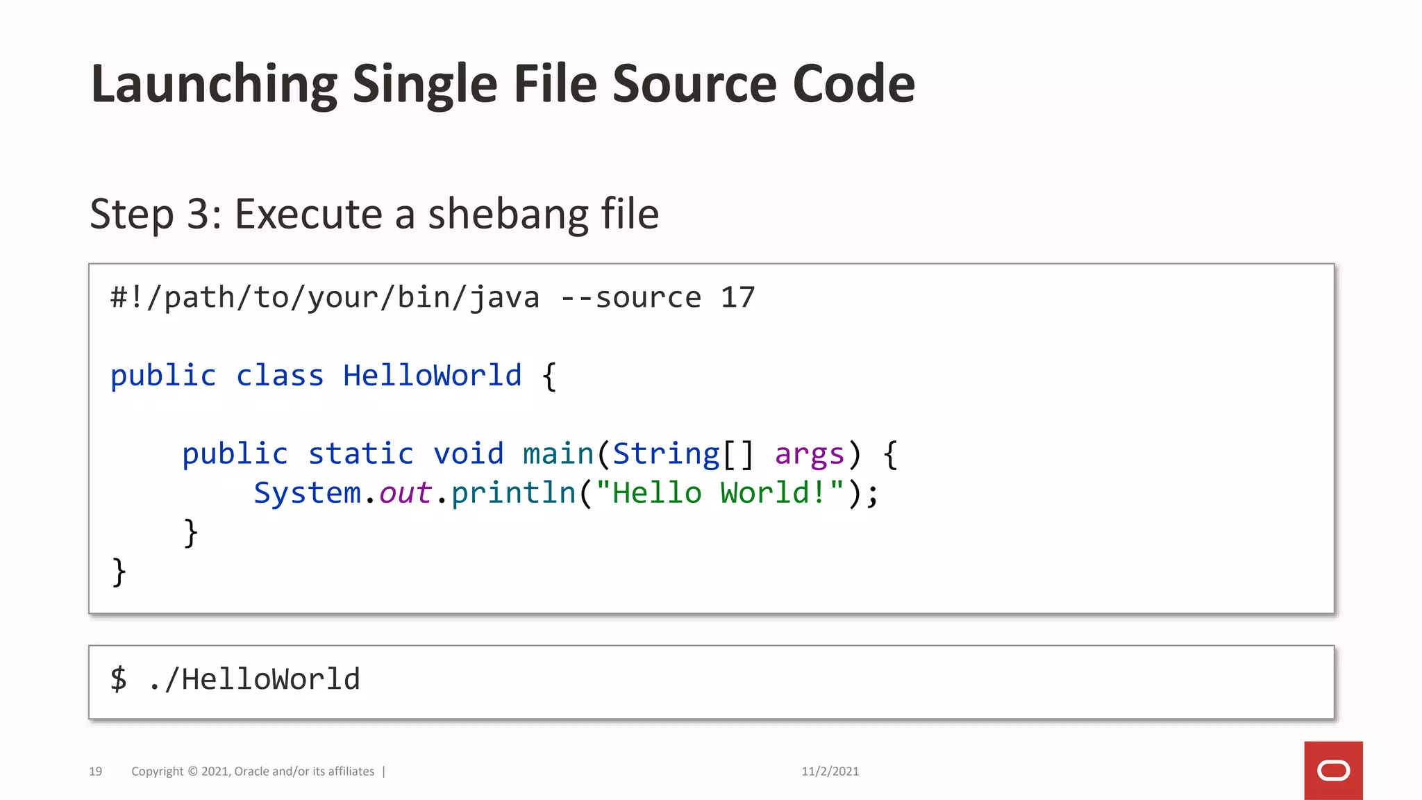 11/2/2021
Copyright © 2021, Oracle and/or its affiliates |
19
Step 3: Execute a shebang file
Launching Single File Source Code
#!/path/to/your/bin/java --source 17
public class HelloWorld {
public static void main(String[] args) {
System.out.println("Hello World!");
}
}
$ ./HelloWorld
 