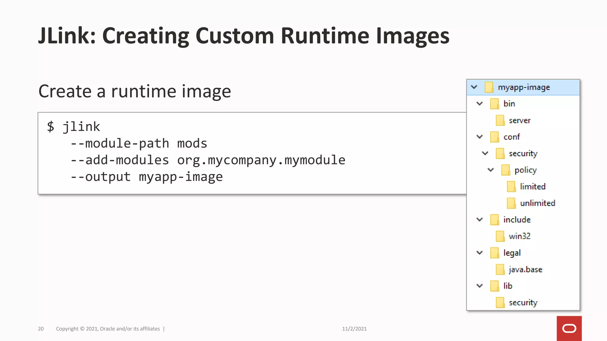 11/2/2021
Copyright © 2021, Oracle and/or its affiliates |
20
Create a runtime image
JLink: Creating Custom Runtime Images
$ jlink
--module-path mods
--add-modules org.mycompany.mymodule
--output myapp-image
 