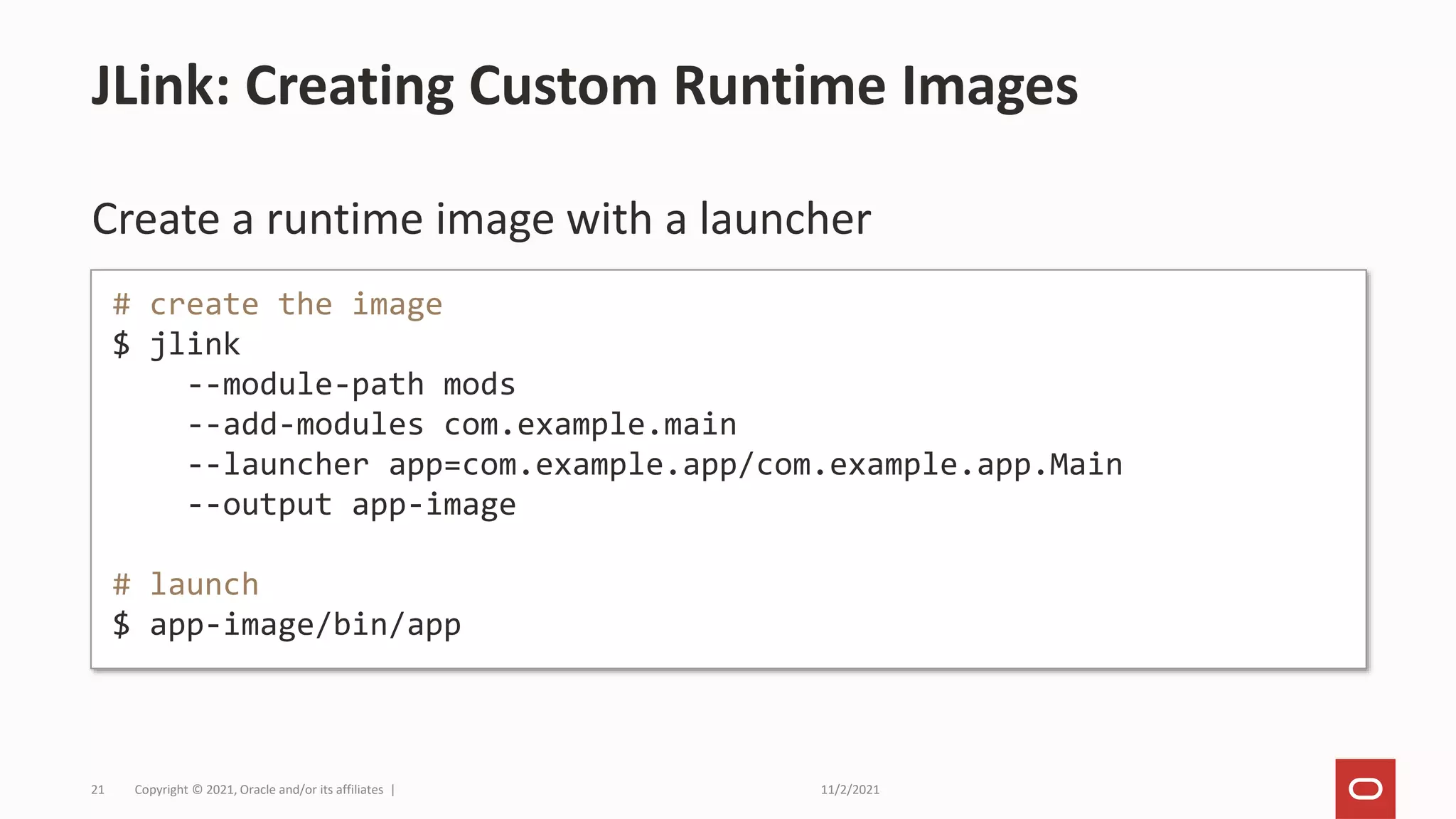 11/2/2021
Copyright © 2021, Oracle and/or its affiliates |
21
Create a runtime image with a launcher
JLink: Creating Custom Runtime Images
# create the image
$ jlink
--module-path mods
--add-modules com.example.main
--launcher app=com.example.app/com.example.app.Main
--output app-image
# launch
$ app-image/bin/app
 