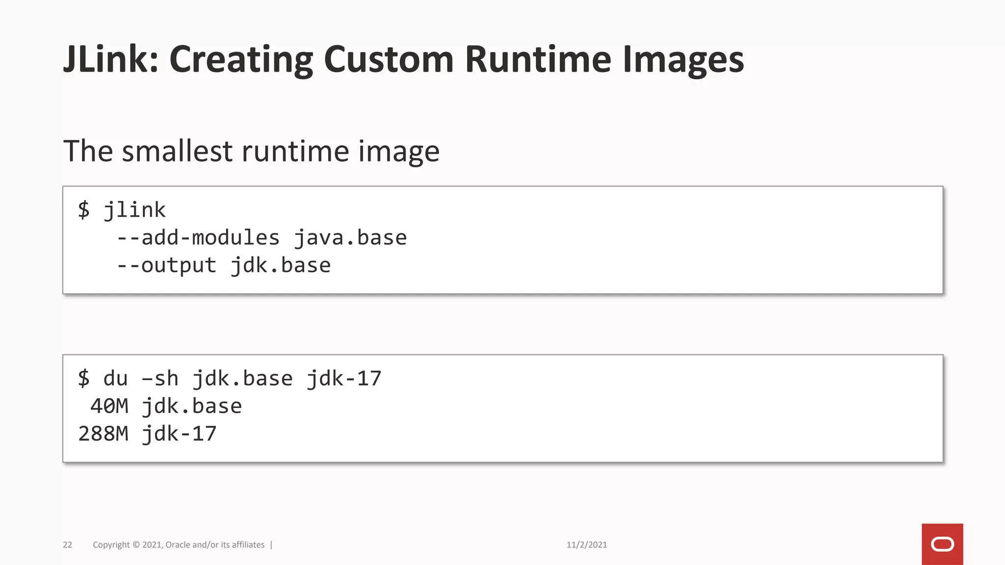11/2/2021
Copyright © 2021, Oracle and/or its affiliates |
22
The smallest runtime image
JLink: Creating Custom Runtime Images
$ jlink
--add-modules java.base
--output jdk.base
$ du –sh jdk.base jdk-17
40M jdk.base
288M jdk-17
 