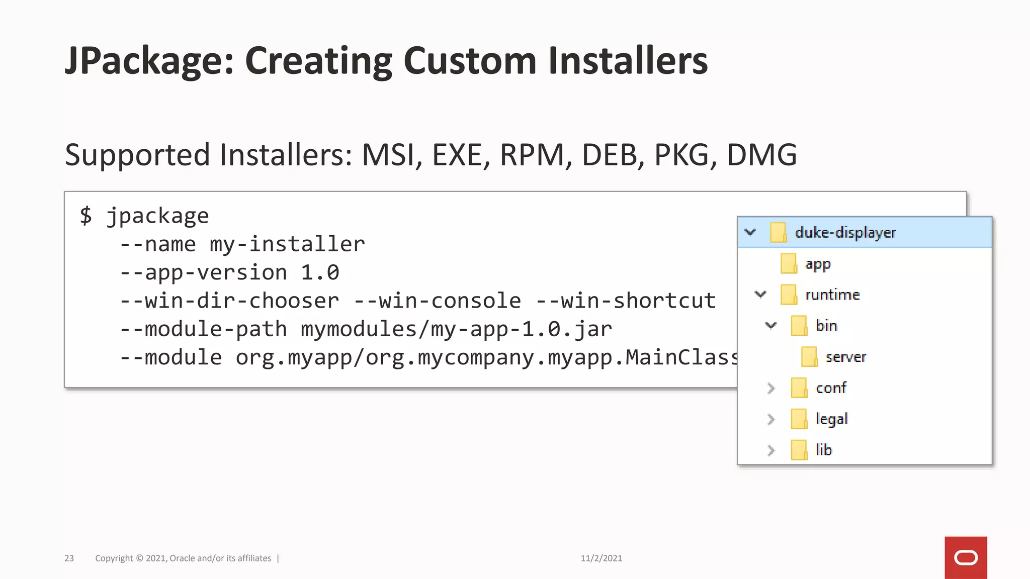 11/2/2021
Copyright © 2021, Oracle and/or its affiliates |
23
Supported Installers: MSI, EXE, RPM, DEB, PKG, DMG
JPackage: Creating Custom Installers
$ jpackage
--name my-installer
--app-version 1.0
--win-dir-chooser --win-console --win-shortcut
--module-path mymodules/my-app-1.0.jar
--module org.myapp/org.mycompany.myapp.MainClass
 