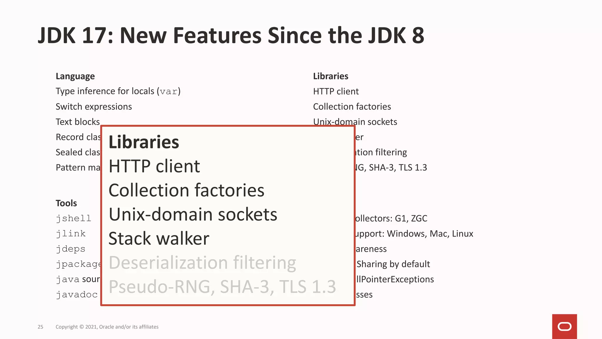 Language
Type inference for locals (var)
Switch expressions
Text blocks
Record classes
Sealed classes
Pattern matching for instanceof
JDK 17: New Features Since the JDK 8
Copyright © 2021, Oracle and/or its affiliates
25
Tools
jshell
jlink
jdeps
jpackage
java source code launcher
javadoc search + API history
JVM
Garbage Collectors: G1, ZGC
AArch64 support: Windows, Mac, Linux
Docker awareness
Class Data Sharing by default
Helpful NullPointerExceptions
Hidden classes
Libraries
HTTP client
Collection factories
Unix-domain sockets
Stack walker
Deserialization filtering
Pseudo-RNG, SHA-3, TLS 1.3
Libraries
HTTP client
Collection factories
Unix-domain sockets
Stack walker
Deserialization filtering
Pseudo-RNG, SHA-3, TLS 1.3
 