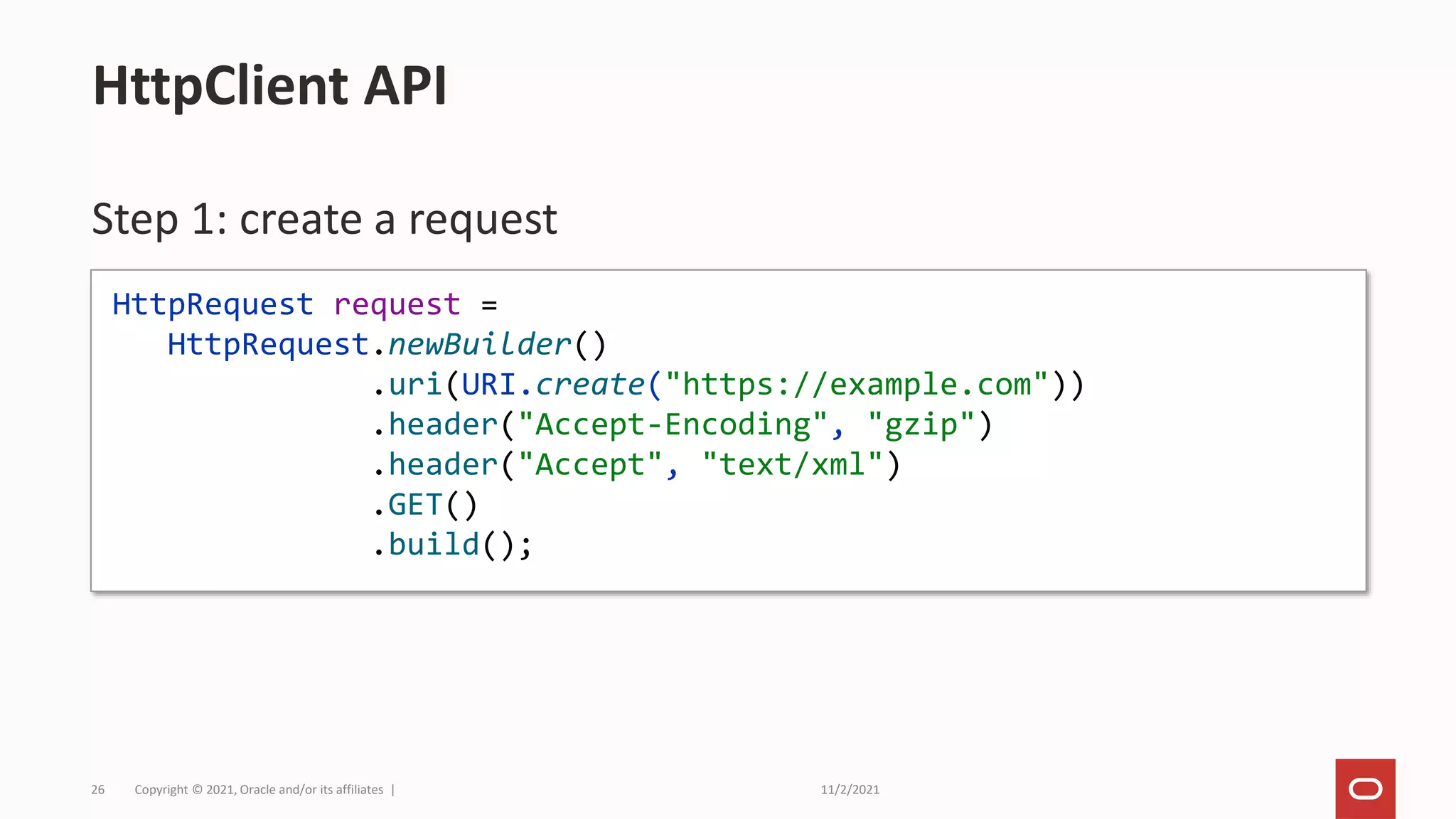 11/2/2021
Copyright © 2021, Oracle and/or its affiliates |
26
Step 1: create a request
HttpClient API
HttpRequest request =
HttpRequest.newBuilder()
.uri(URI.create("https://example.com"))
.header("Accept-Encoding", "gzip")
.header("Accept", "text/xml")
.GET()
.build();
 