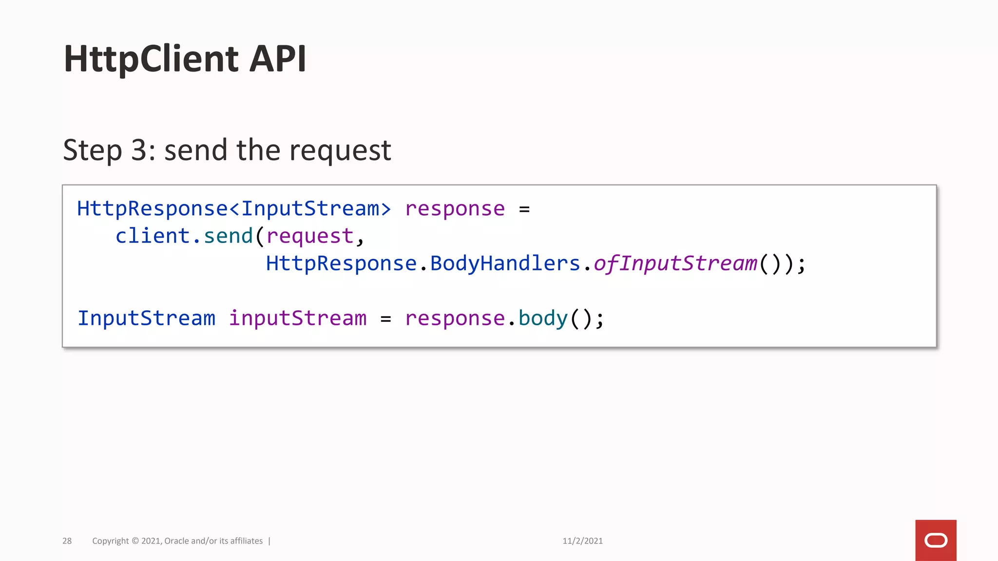11/2/2021
Copyright © 2021, Oracle and/or its affiliates |
28
Step 3: send the request
HttpClient API
HttpResponse<InputStream> response =
client.send(request,
HttpResponse.BodyHandlers.ofInputStream());
InputStream inputStream = response.body();
 
