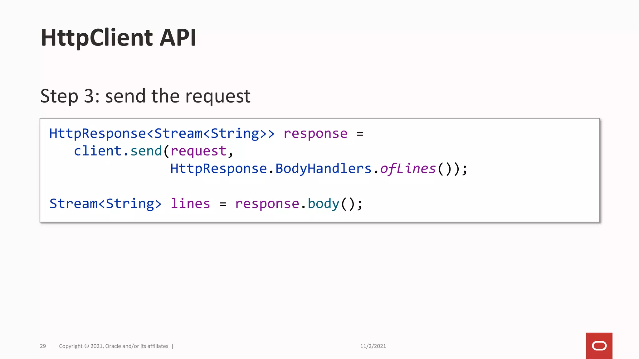 11/2/2021
Copyright © 2021, Oracle and/or its affiliates |
29
Step 3: send the request
HttpClient API
HttpResponse<Stream<String>> response =
client.send(request,
HttpResponse.BodyHandlers.ofLines());
Stream<String> lines = response.body();
 