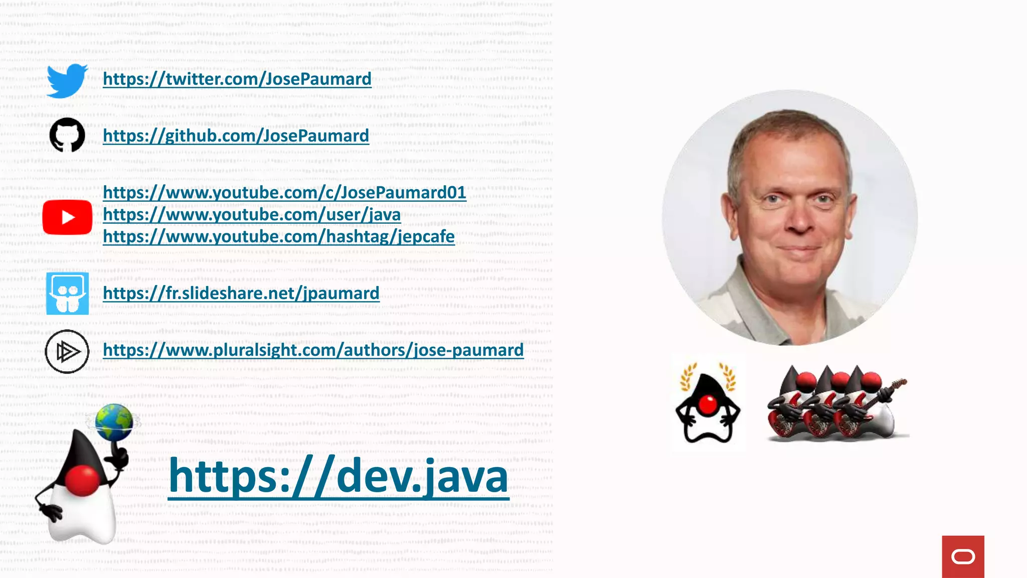 https://twitter.com/JosePaumard
https://github.com/JosePaumard
https://www.youtube.com/c/JosePaumard01
https://www.youtube.com/user/java
https://www.youtube.com/hashtag/jepcafe
https://fr.slideshare.net/jpaumard
https://www.pluralsight.com/authors/jose-paumard
https://dev.java
 