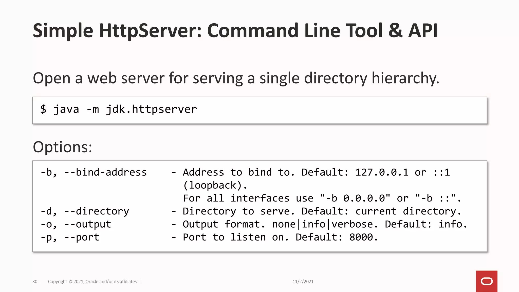 11/2/2021
Copyright © 2021, Oracle and/or its affiliates |
30
Open a web server for serving a single directory hierarchy.
Options:
Simple HttpServer: Command Line Tool & API
$ java -m jdk.httpserver
-b, --bind-address - Address to bind to. Default: 127.0.0.1 or ::1
(loopback).
For all interfaces use "-b 0.0.0.0" or "-b ::".
-d, --directory - Directory to serve. Default: current directory.
-o, --output - Output format. none|info|verbose. Default: info.
-p, --port - Port to listen on. Default: 8000.
 