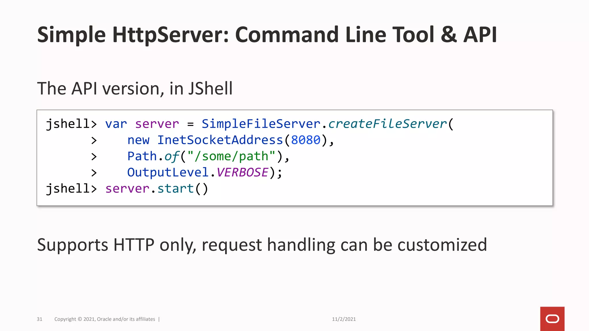 11/2/2021
Copyright © 2021, Oracle and/or its affiliates |
31
The API version, in JShell
Supports HTTP only, request handling can be customized
Simple HttpServer: Command Line Tool & API
jshell> var server = SimpleFileServer.createFileServer(
> new InetSocketAddress(8080),
> Path.of("/some/path"),
> OutputLevel.VERBOSE);
jshell> server.start()
 