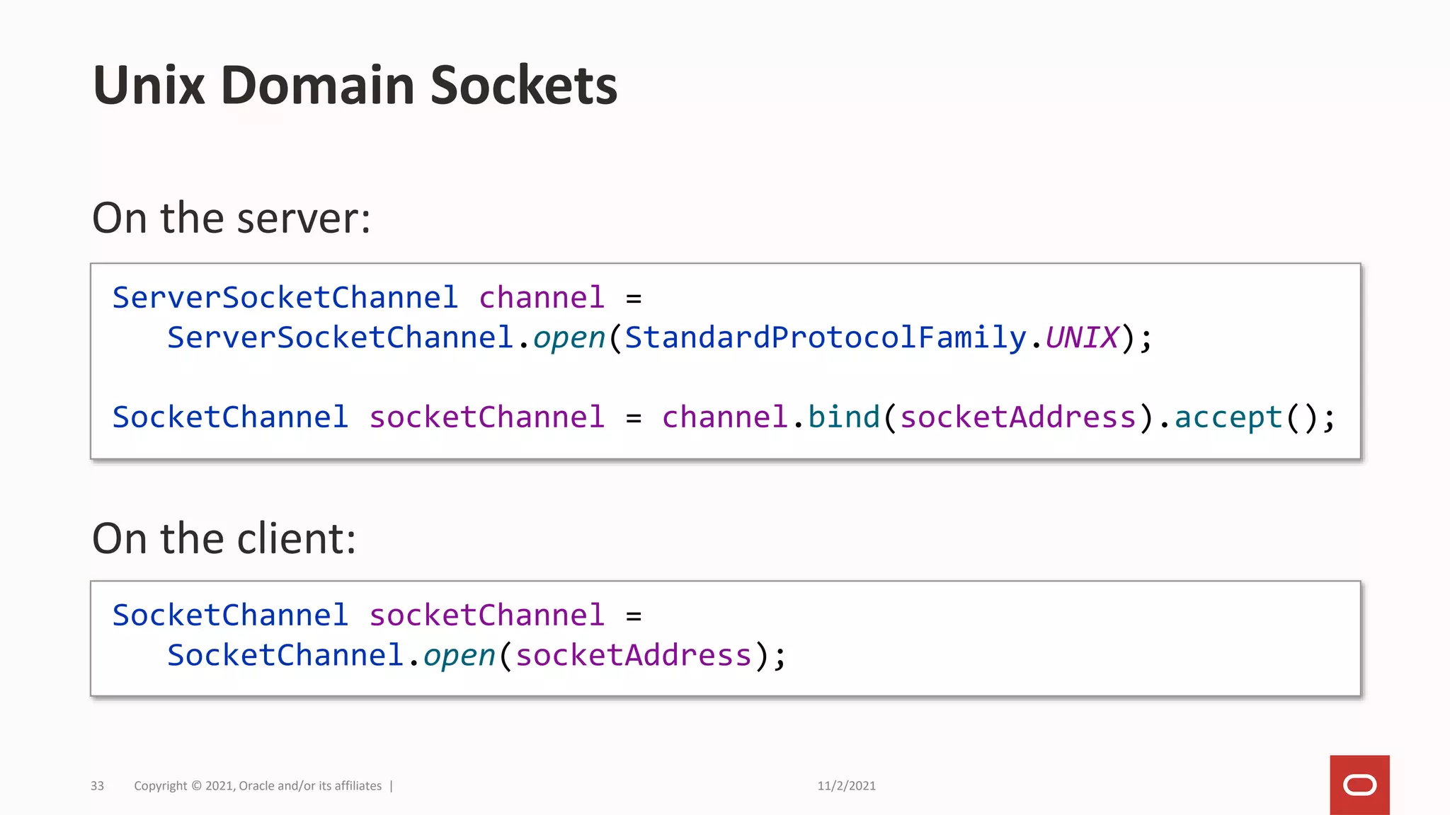 11/2/2021
Copyright © 2021, Oracle and/or its affiliates |
33
On the server:
On the client:
Unix Domain Sockets
ServerSocketChannel channel =
ServerSocketChannel.open(StandardProtocolFamily.UNIX);
SocketChannel socketChannel = channel.bind(socketAddress).accept();
SocketChannel socketChannel =
SocketChannel.open(socketAddress);
 