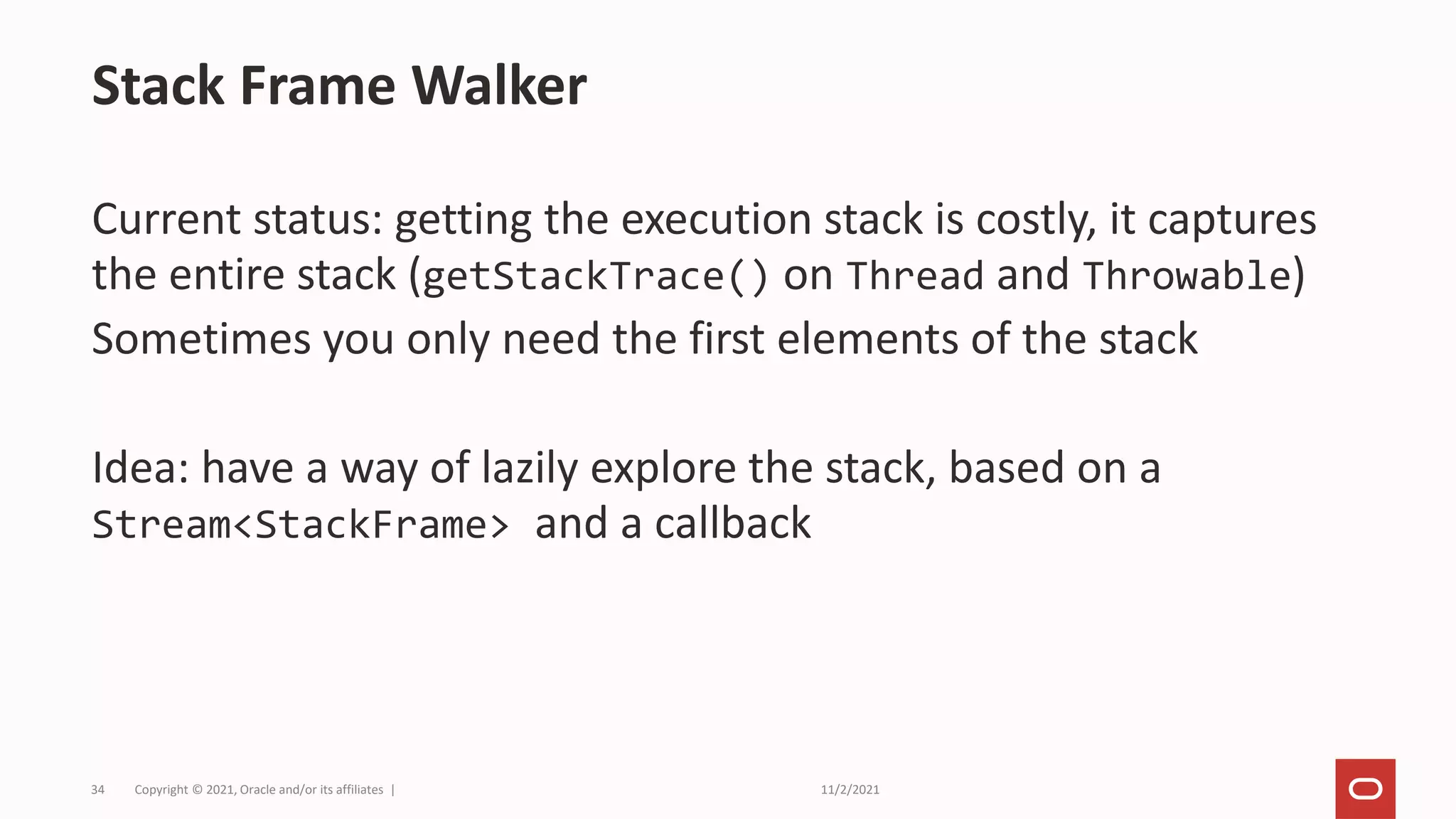 11/2/2021
Copyright © 2021, Oracle and/or its affiliates |
34
Current status: getting the execution stack is costly, it captures
the entire stack (getStackTrace() on Thread and Throwable)
Sometimes you only need the first elements of the stack
Idea: have a way of lazily explore the stack, based on a
Stream<StackFrame> and a callback
Stack Frame Walker
 
