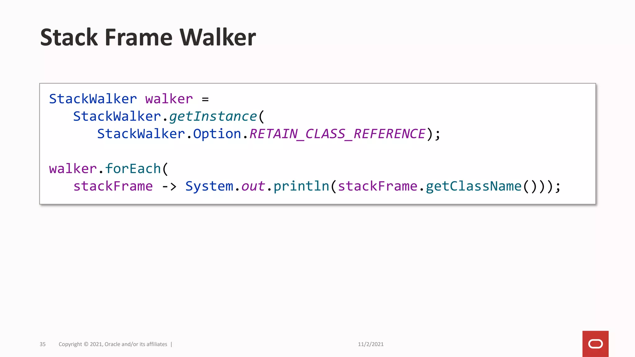 11/2/2021
Copyright © 2021, Oracle and/or its affiliates |
35
Stack Frame Walker
StackWalker walker =
StackWalker.getInstance(
StackWalker.Option.RETAIN_CLASS_REFERENCE);
walker.forEach(
stackFrame -> System.out.println(stackFrame.getClassName()));
 