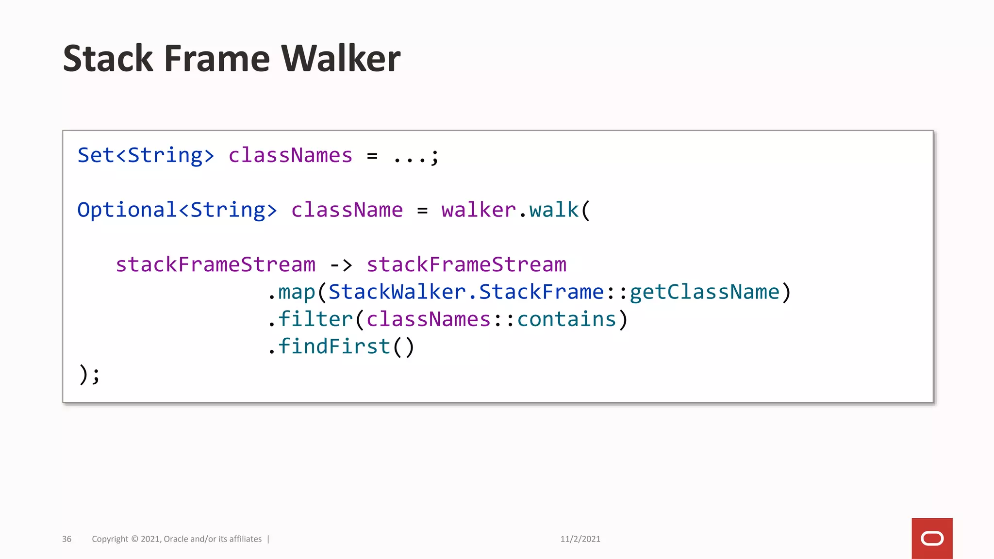 11/2/2021
Copyright © 2021, Oracle and/or its affiliates |
36
Stack Frame Walker
Set<String> classNames = ...;
Optional<String> className = walker.walk(
stackFrameStream -> stackFrameStream
.map(StackWalker.StackFrame::getClassName)
.filter(classNames::contains)
.findFirst()
);
 
