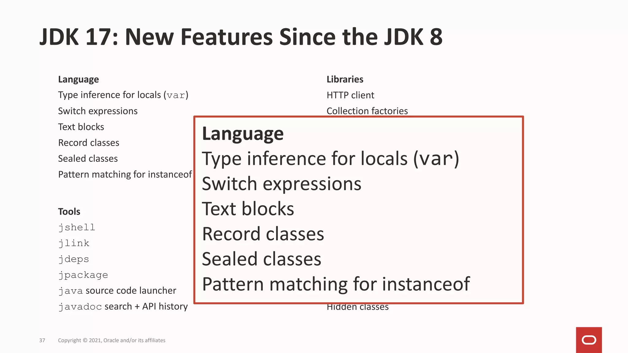 Language
Type inference for locals (var)
Switch expressions
Text blocks
Record classes
Sealed classes
Pattern matching for instanceof
JDK 17: New Features Since the JDK 8
Copyright © 2021, Oracle and/or its affiliates
37
Tools
jshell
jlink
jdeps
jpackage
java source code launcher
javadoc search + API history
JVM
Garbage Collectors: G1, ZGC
AArch64 support: Windows, Mac, Linux
Docker awareness
Class Data Sharing by default
Helpful NullPointerExceptions
Hidden classes
Libraries
HTTP client
Collection factories
Unix-domain sockets
Stack walker
Deserialization filtering
Pseudo-RNG, SHA-3, TLS 1.3
Language
Type inference for locals (var)
Switch expressions
Text blocks
Record classes
Sealed classes
Pattern matching for instanceof
 