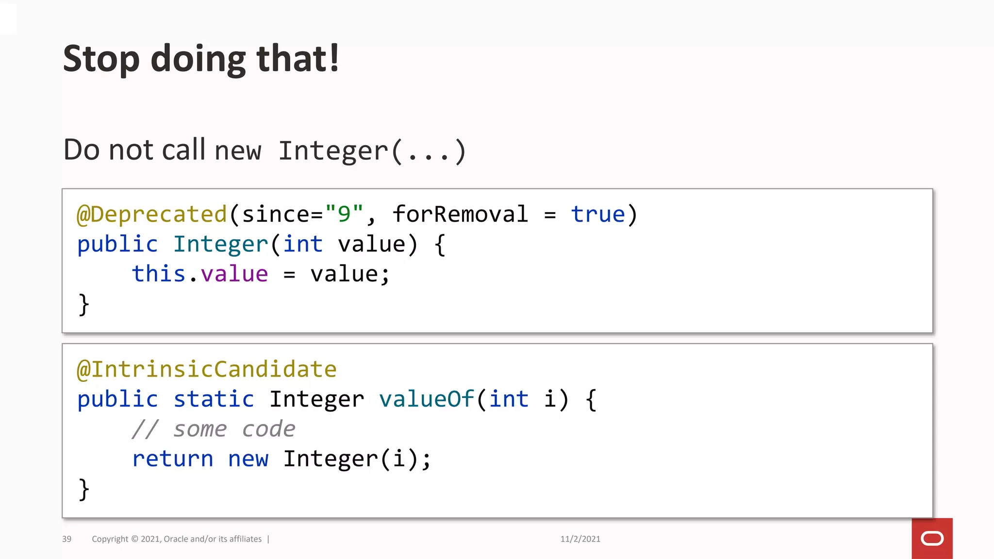 11/2/2021
Copyright © 2021, Oracle and/or its affiliates |
39
Do not call new Integer(...)
Stop doing that!
@Deprecated(since="9", forRemoval = true)
public Integer(int value) {
this.value = value;
}
@IntrinsicCandidate
public static Integer valueOf(int i) {
// some code
return new Integer(i);
}
 