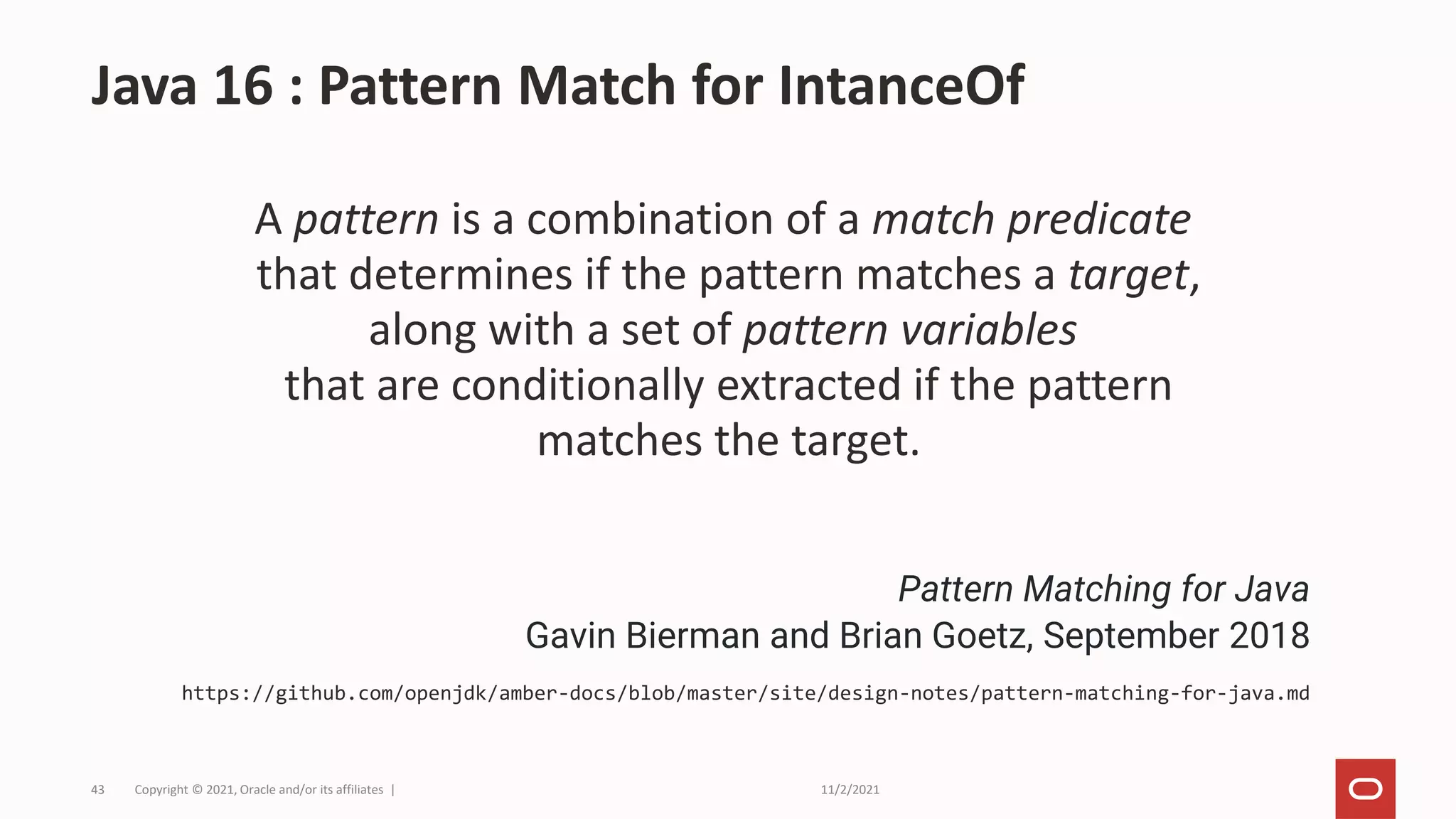 11/2/2021
Copyright © 2021, Oracle and/or its affiliates |
43
A pattern is a combination of a match predicate
that determines if the pattern matches a target,
along with a set of pattern variables
that are conditionally extracted if the pattern
matches the target.
Java 16 : Pattern Match for IntanceOf
Pattern Matching for Java
Gavin Bierman and Brian Goetz, September 2018
https://github.com/openjdk/amber-docs/blob/master/site/design-notes/pattern-matching-for-java.md
 