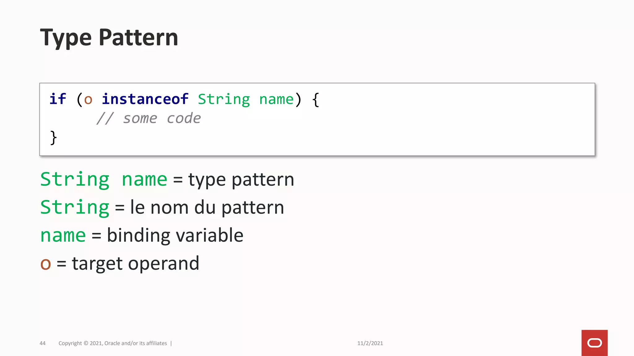 11/2/2021
Copyright © 2021, Oracle and/or its affiliates |
44
String name = type pattern
String = le nom du pattern
name = binding variable
o = target operand
Type Pattern
if (o instanceof String name) {
// some code
}
 