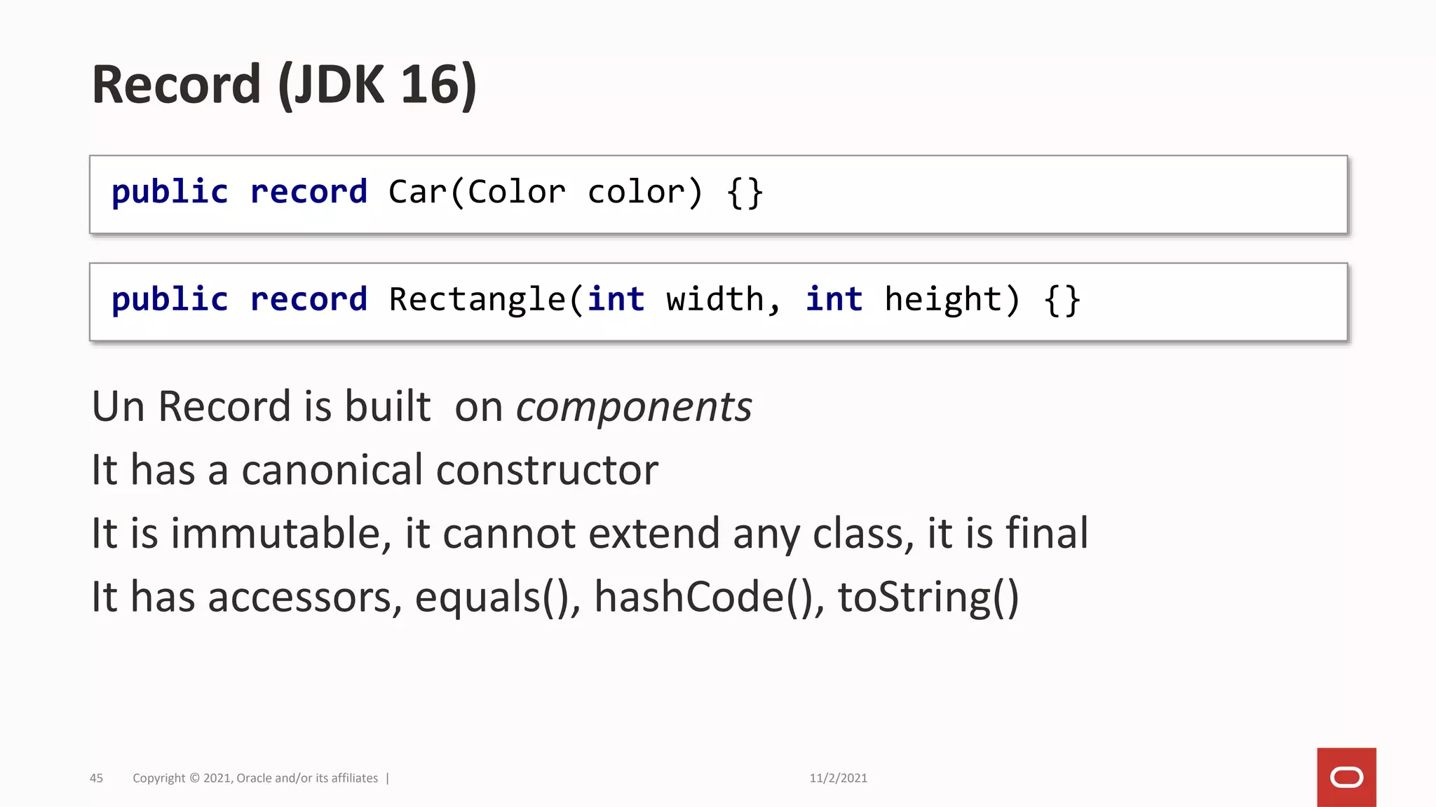 11/2/2021
Copyright © 2021, Oracle and/or its affiliates |
45
Un Record is built on components
It has a canonical constructor
It is immutable, it cannot extend any class, it is final
It has accessors, equals(), hashCode(), toString()
Record (JDK 16)
public record Car(Color color) {}
public record Rectangle(int width, int height) {}
 