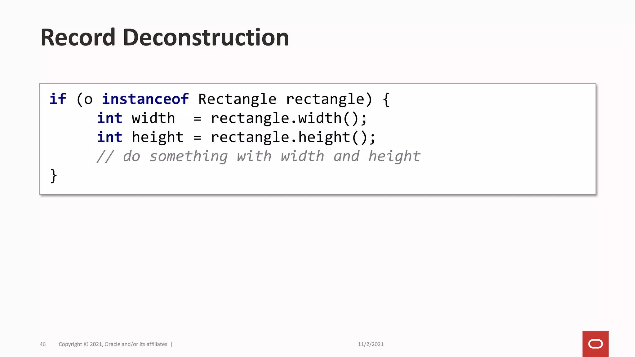 11/2/2021
Copyright © 2021, Oracle and/or its affiliates |
46
Record Deconstruction
if (o instanceof Rectangle rectangle) {
int width = rectangle.width();
int height = rectangle.height();
// do something with width and height
}
 