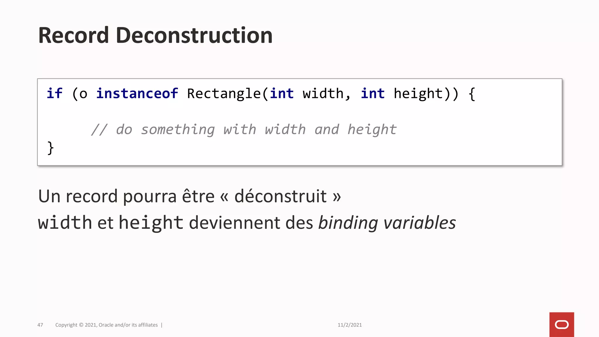 11/2/2021
Copyright © 2021, Oracle and/or its affiliates |
47
Un record pourra être « déconstruit »
width et height deviennent des binding variables
Record Deconstruction
if (o instanceof Rectangle(int width, int height)) {
// do something with width and height
}
 