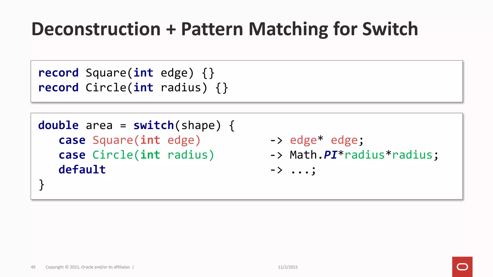 11/2/2021
Copyright © 2021, Oracle and/or its affiliates |
49
Deconstruction + Pattern Matching for Switch
record Square(int edge) {}
record Circle(int radius) {}
double area = switch(shape) {
case Square(int edge) -> edge* edge;
case Circle(int radius) -> Math.PI*radius*radius;
default -> ...;
}
 
