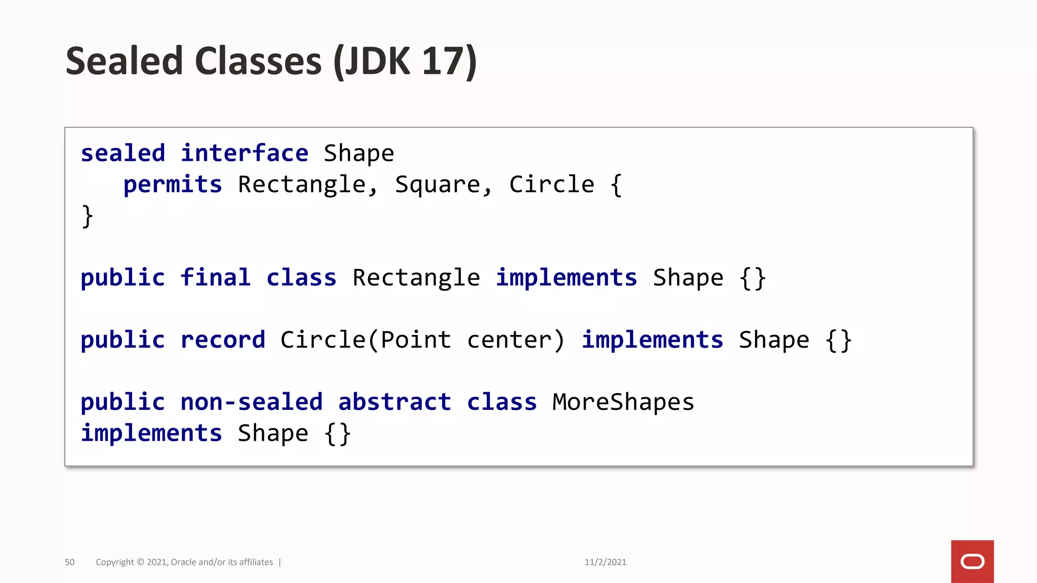 11/2/2021
Copyright © 2021, Oracle and/or its affiliates |
50
Sealed Classes (JDK 17)
sealed interface Shape
permits Rectangle, Square, Circle {
}
public final class Rectangle implements Shape {}
public record Circle(Point center) implements Shape {}
public non-sealed abstract class MoreShapes
implements Shape {}
 
