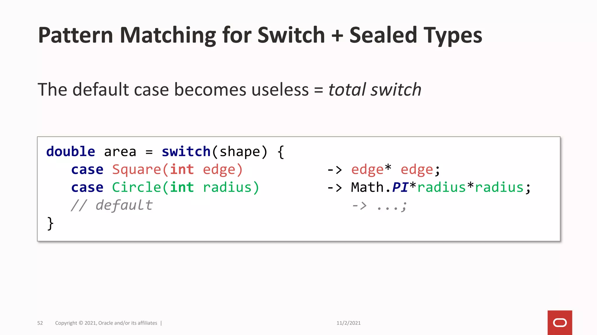 11/2/2021
Copyright © 2021, Oracle and/or its affiliates |
52
The default case becomes useless = total switch
Pattern Matching for Switch + Sealed Types
double area = switch(shape) {
case Square(int edge) -> edge* edge;
case Circle(int radius) -> Math.PI*radius*radius;
// default -> ...;
}
 