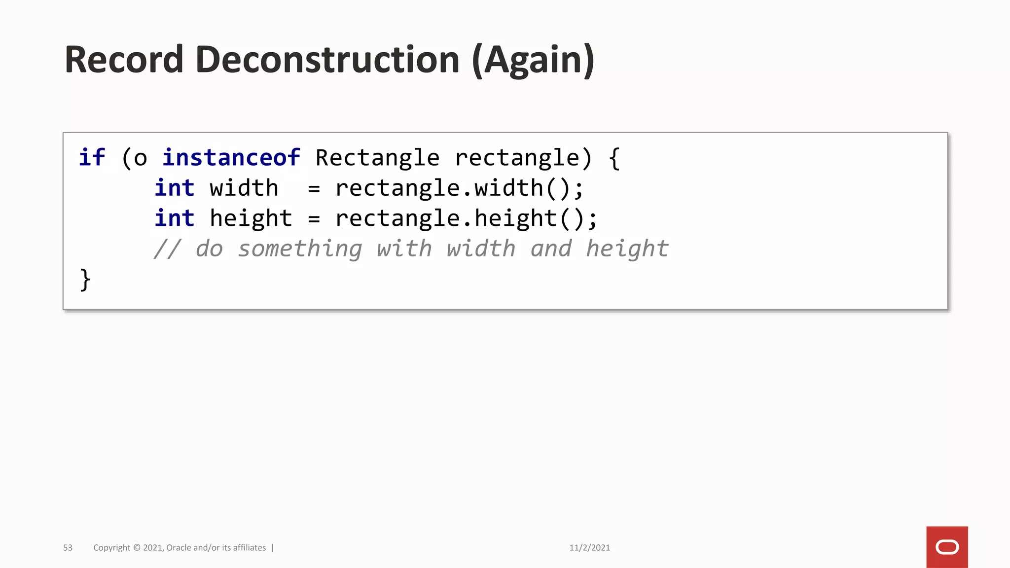 11/2/2021
Copyright © 2021, Oracle and/or its affiliates |
53
Record Deconstruction (Again)
if (o instanceof Rectangle rectangle) {
int width = rectangle.width();
int height = rectangle.height();
// do something with width and height
}
 