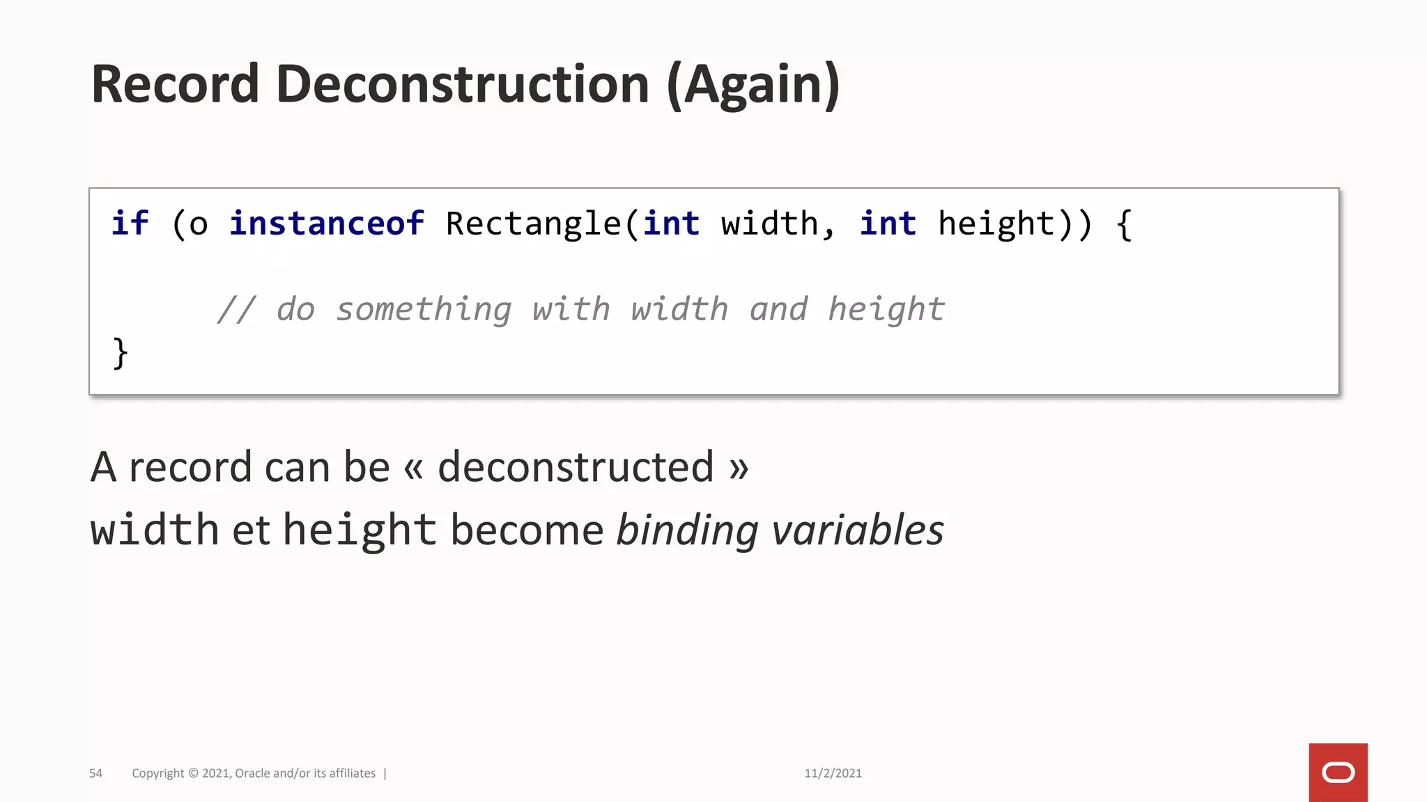 11/2/2021
Copyright © 2021, Oracle and/or its affiliates |
54
A record can be « deconstructed »
width et height become binding variables
Record Deconstruction (Again)
if (o instanceof Rectangle(int width, int height)) {
// do something with width and height
}
 