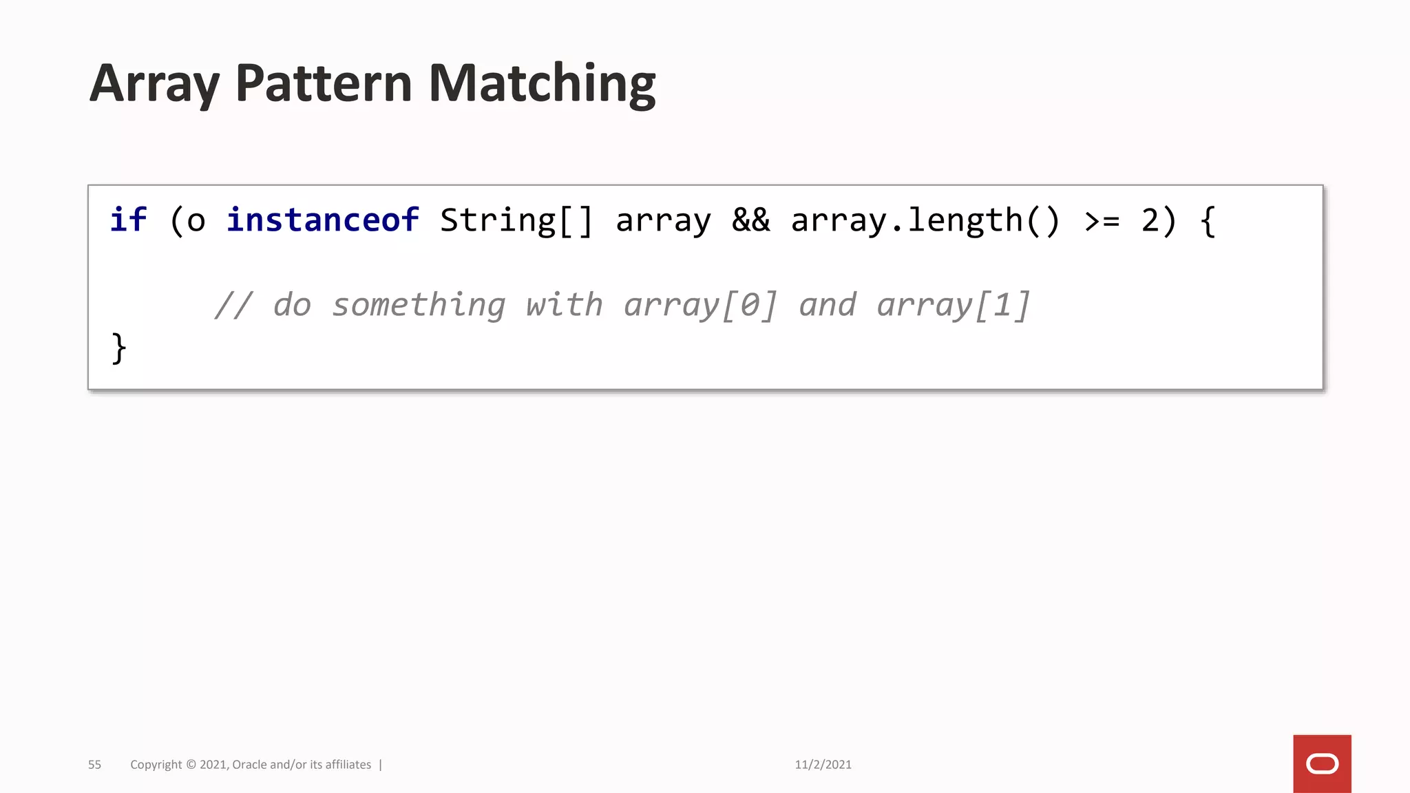 11/2/2021
Copyright © 2021, Oracle and/or its affiliates |
55
Array Pattern Matching
if (o instanceof String[] array && array.length() >= 2) {
// do something with array[0] and array[1]
}
 