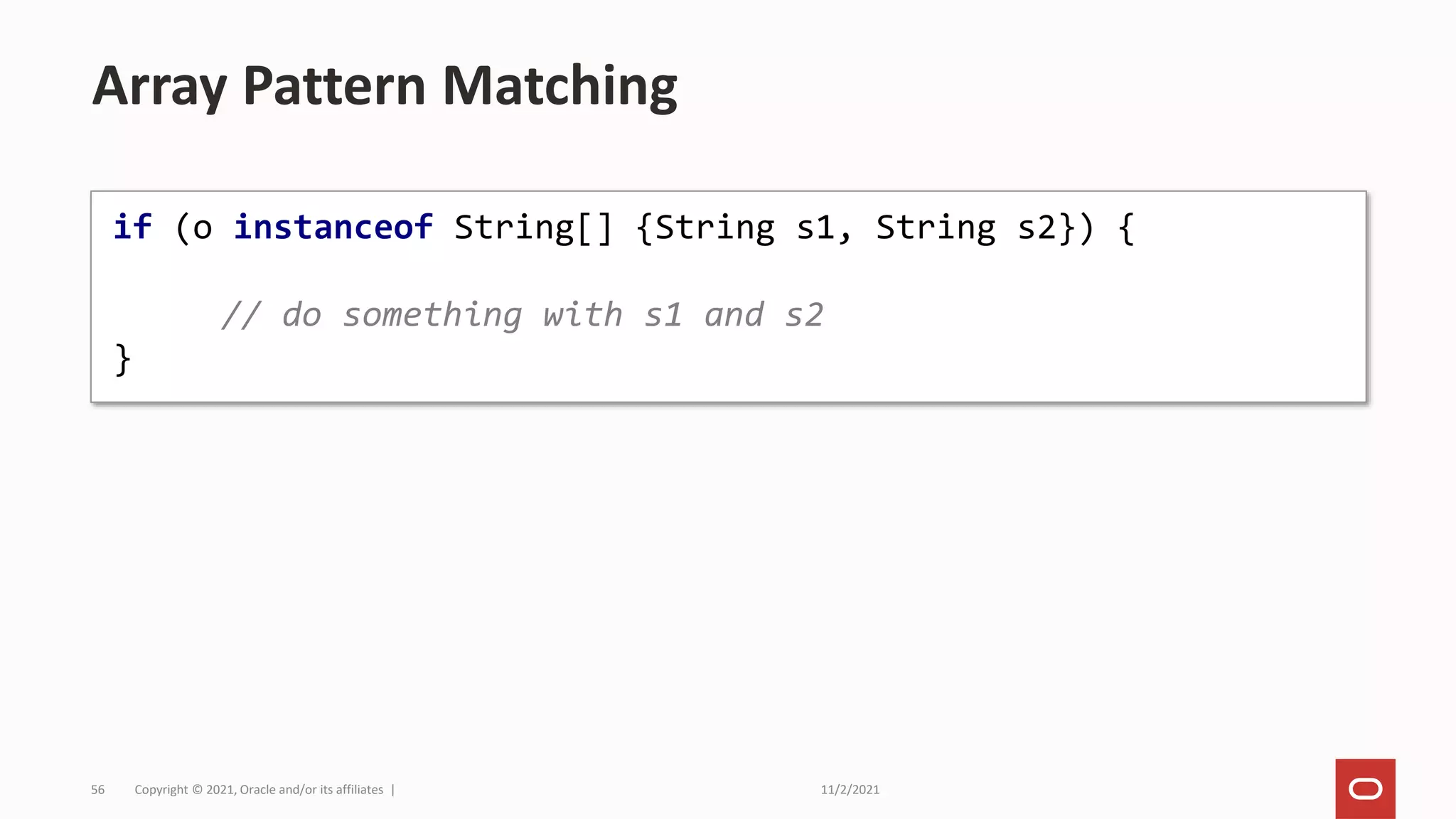 11/2/2021
Copyright © 2021, Oracle and/or its affiliates |
56
Array Pattern Matching
if (o instanceof String[] {String s1, String s2}) {
// do something with s1 and s2
}
 