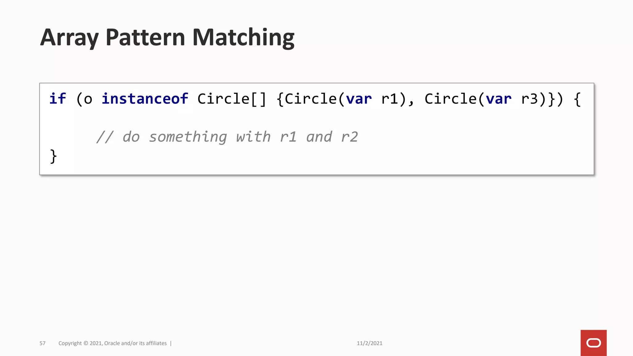 11/2/2021
Copyright © 2021, Oracle and/or its affiliates |
57
Array Pattern Matching
if (o instanceof Circle[] {Circle(var r1), Circle(var r3)}) {
// do something with r1 and r2
}
 