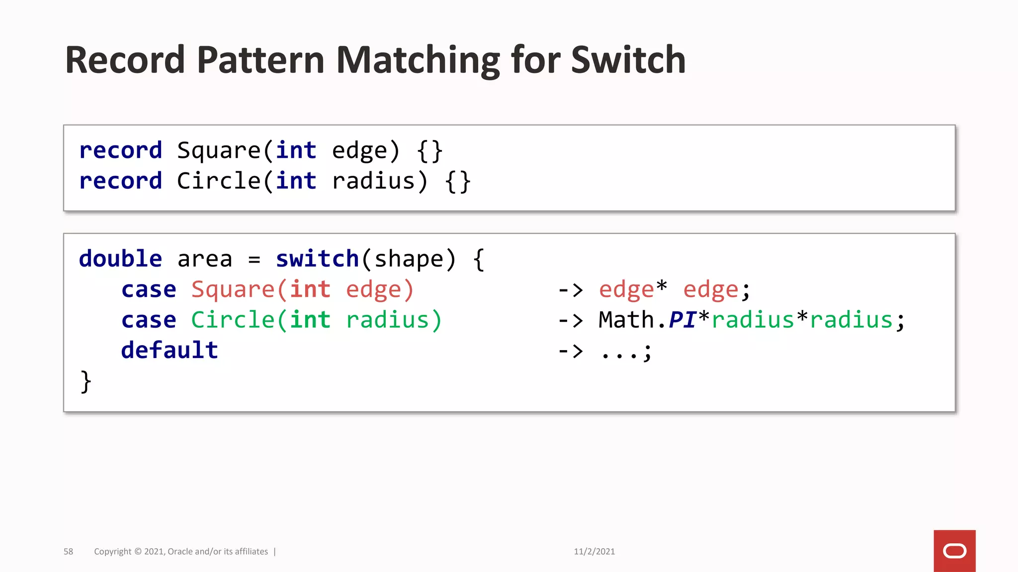 11/2/2021
Copyright © 2021, Oracle and/or its affiliates |
58
Record Pattern Matching for Switch
record Square(int edge) {}
record Circle(int radius) {}
double area = switch(shape) {
case Square(int edge) -> edge* edge;
case Circle(int radius) -> Math.PI*radius*radius;
default -> ...;
}
 