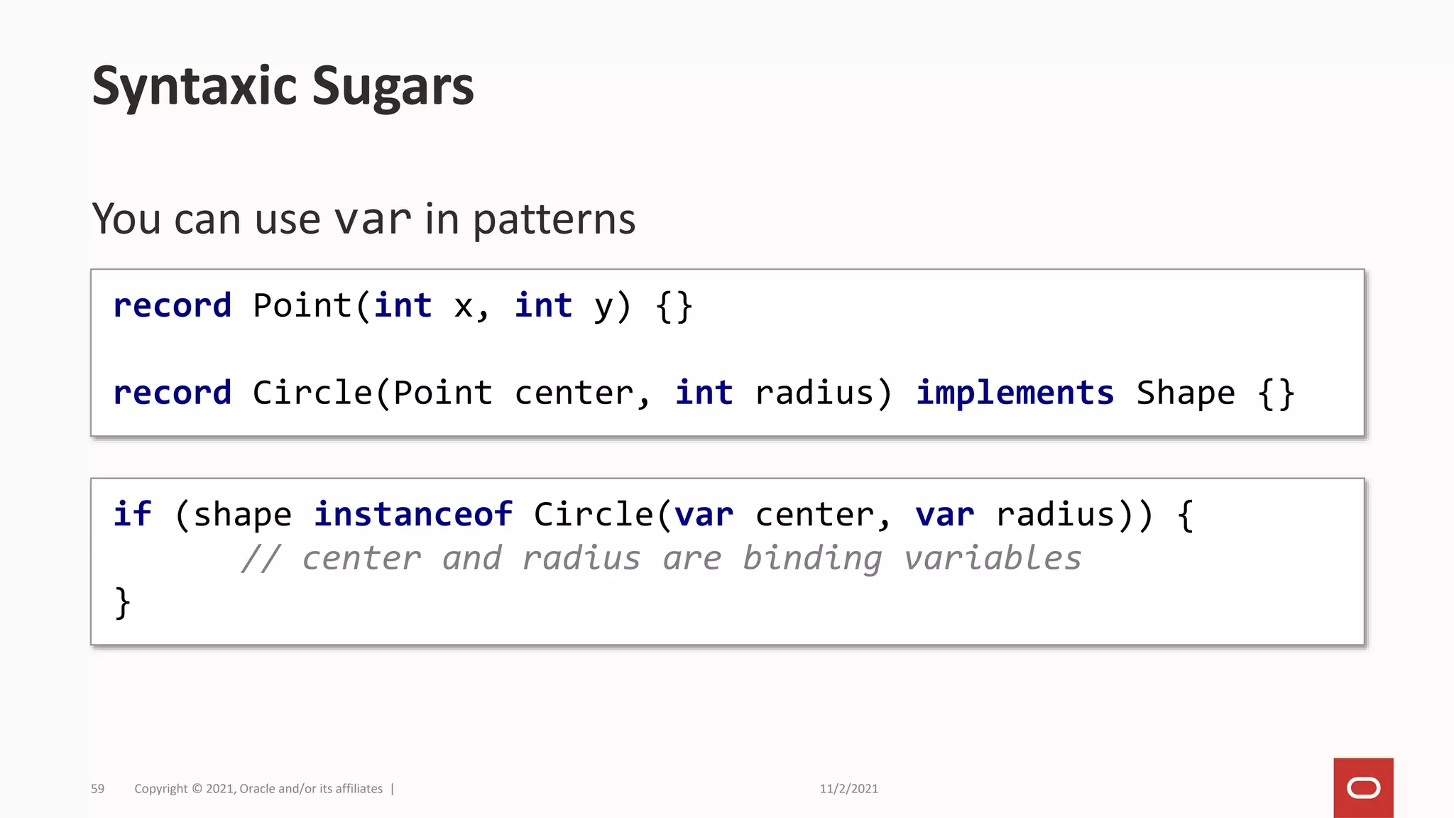 11/2/2021
Copyright © 2021, Oracle and/or its affiliates |
59
You can use var in patterns
Syntaxic Sugars
if (shape instanceof Circle(var center, var radius)) {
// center and radius are binding variables
}
record Point(int x, int y) {}
record Circle(Point center, int radius) implements Shape {}
 