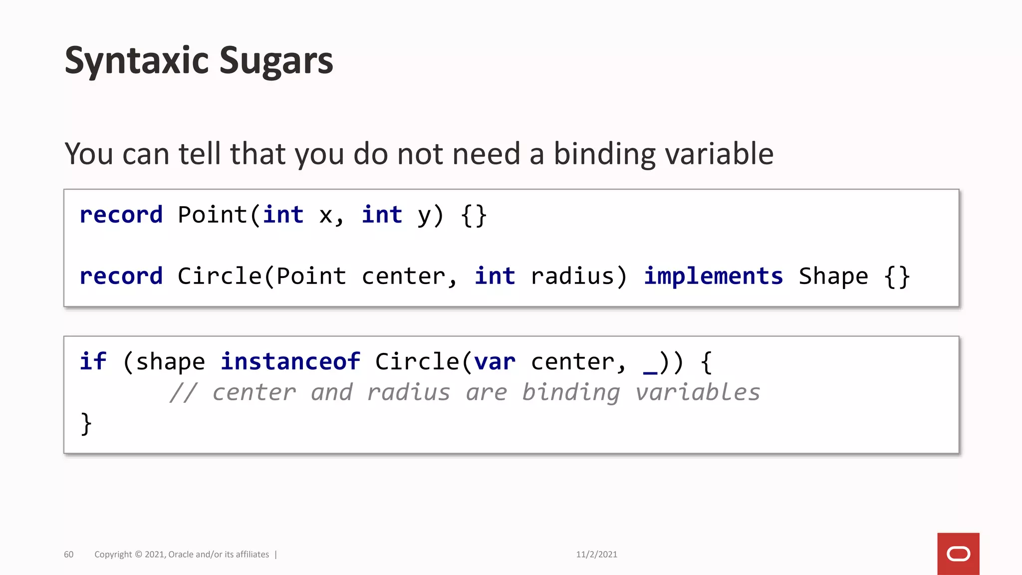 11/2/2021
Copyright © 2021, Oracle and/or its affiliates |
60
You can tell that you do not need a binding variable
Syntaxic Sugars
if (shape instanceof Circle(var center, _)) {
// center and radius are binding variables
}
record Point(int x, int y) {}
record Circle(Point center, int radius) implements Shape {}
 