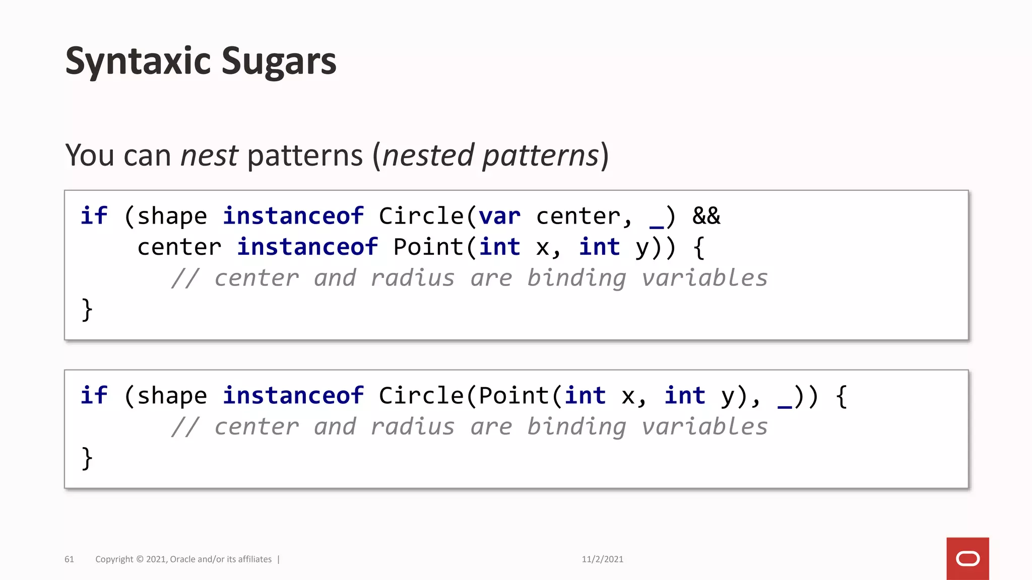 11/2/2021
Copyright © 2021, Oracle and/or its affiliates |
61
You can nest patterns (nested patterns)
Syntaxic Sugars
if (shape instanceof Circle(var center, _) &&
center instanceof Point(int x, int y)) {
// center and radius are binding variables
}
if (shape instanceof Circle(Point(int x, int y), _)) {
// center and radius are binding variables
}
 