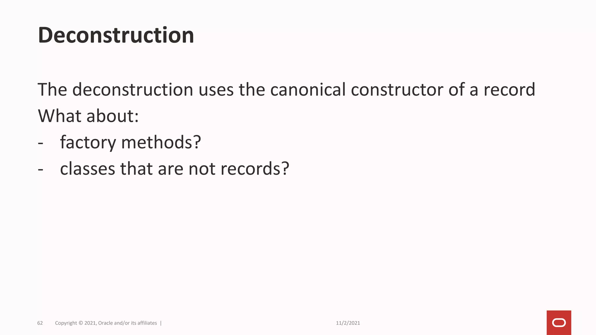 11/2/2021
Copyright © 2021, Oracle and/or its affiliates |
62
The deconstruction uses the canonical constructor of a record
What about:
- factory methods?
- classes that are not records?
Deconstruction
 