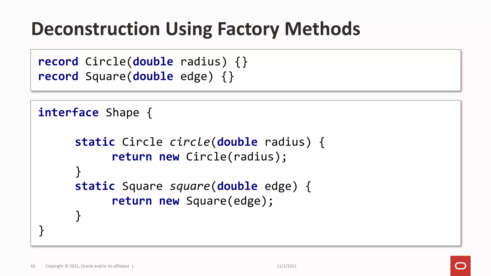 11/2/2021
Copyright © 2021, Oracle and/or its affiliates |
63
Deconstruction Using Factory Methods
interface Shape {
static Circle circle(double radius) {
return new Circle(radius);
}
static Square square(double edge) {
return new Square(edge);
}
}
record Circle(double radius) {}
record Square(double edge) {}
 