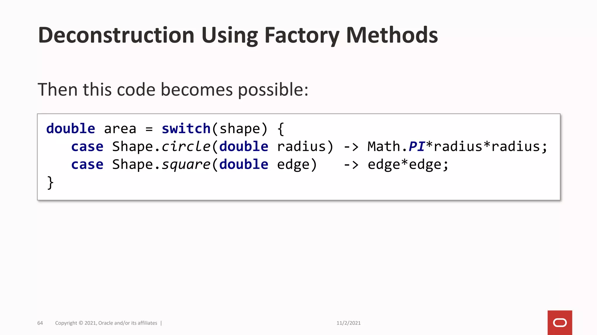 11/2/2021
Copyright © 2021, Oracle and/or its affiliates |
64
Then this code becomes possible:
Deconstruction Using Factory Methods
double area = switch(shape) {
case Shape.circle(double radius) -> Math.PI*radius*radius;
case Shape.square(double edge) -> edge*edge;
}
 