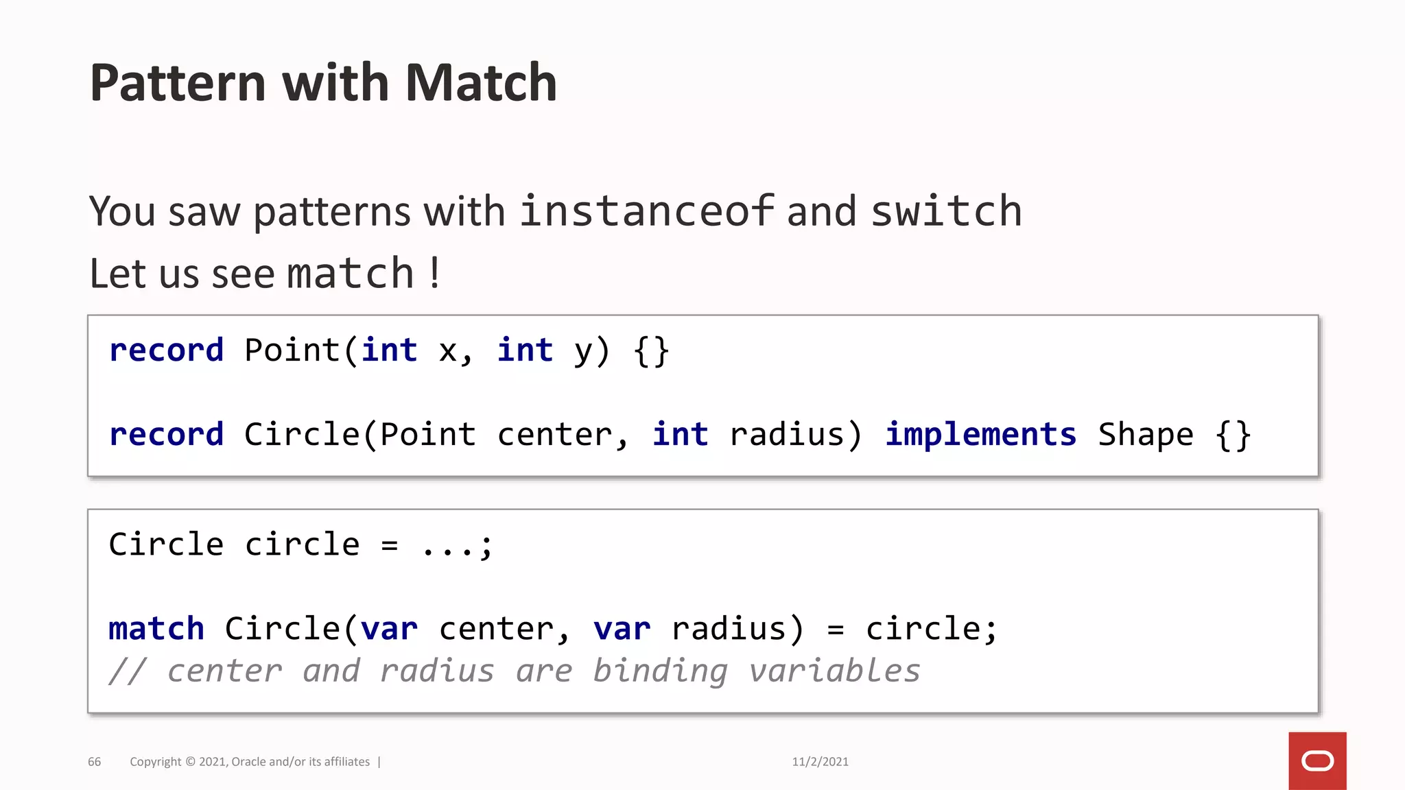 11/2/2021
Copyright © 2021, Oracle and/or its affiliates |
66
You saw patterns with instanceof and switch
Let us see match !
Pattern with Match
record Point(int x, int y) {}
record Circle(Point center, int radius) implements Shape {}
Circle circle = ...;
match Circle(var center, var radius) = circle;
// center and radius are binding variables
 