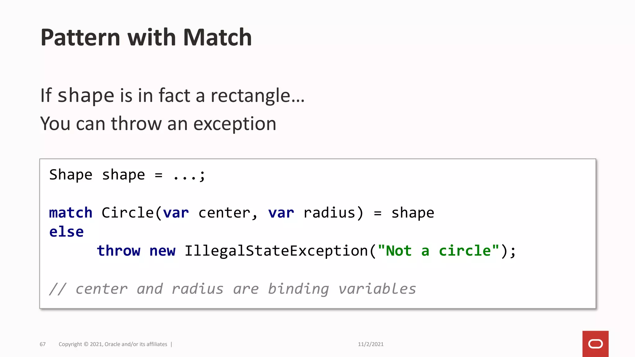 11/2/2021
Copyright © 2021, Oracle and/or its affiliates |
67
If shape is in fact a rectangle…
You can throw an exception
Pattern with Match
Shape shape = ...;
match Circle(var center, var radius) = shape
else
throw new IllegalStateException("Not a circle");
// center and radius are binding variables
 