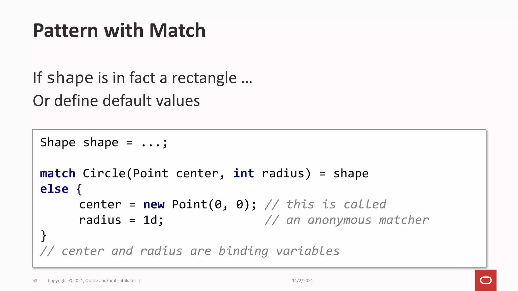 11/2/2021
Copyright © 2021, Oracle and/or its affiliates |
68
If shape is in fact a rectangle …
Or define default values
Pattern with Match
Shape shape = ...;
match Circle(Point center, int radius) = shape
else {
center = new Point(0, 0); // this is called
radius = 1d; // an anonymous matcher
}
// center and radius are binding variables
 