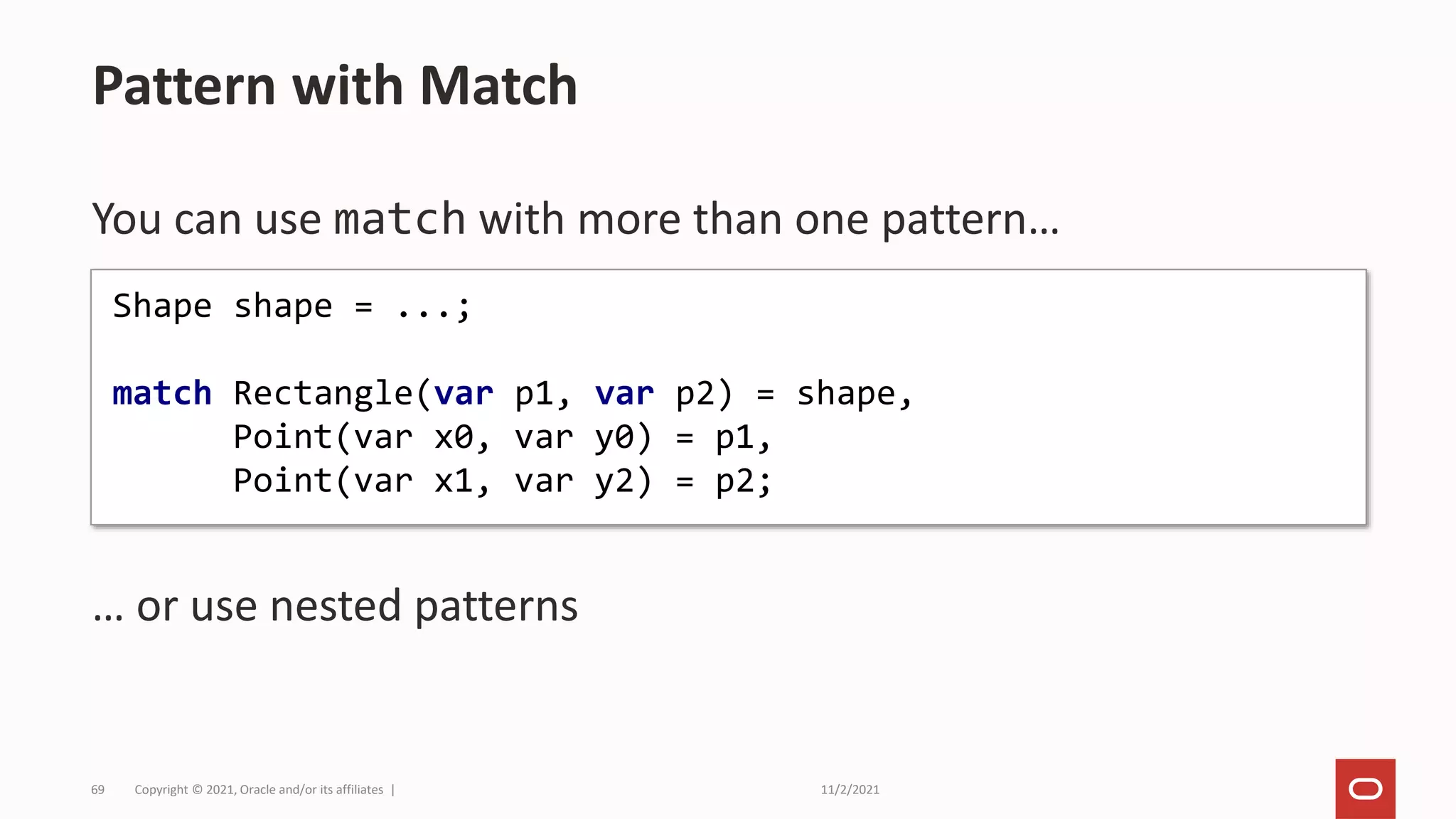 11/2/2021
Copyright © 2021, Oracle and/or its affiliates |
69
You can use match with more than one pattern…
… or use nested patterns
Pattern with Match
Shape shape = ...;
match Rectangle(var p1, var p2) = shape,
Point(var x0, var y0) = p1,
Point(var x1, var y2) = p2;
 