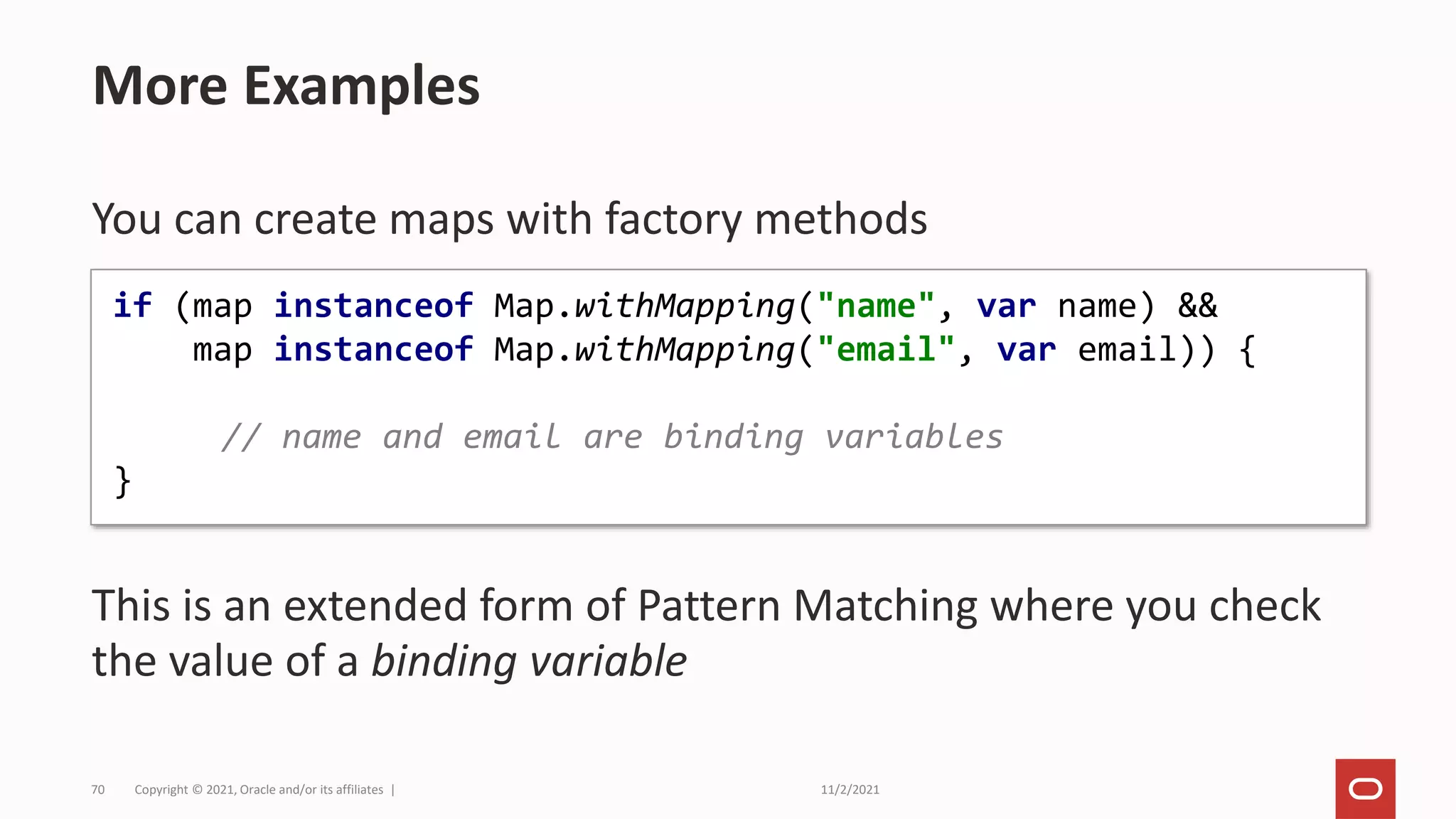 11/2/2021
Copyright © 2021, Oracle and/or its affiliates |
70
You can create maps with factory methods
This is an extended form of Pattern Matching where you check
the value of a binding variable
More Examples
if (map instanceof Map.withMapping("name", var name) &&
map instanceof Map.withMapping("email", var email)) {
// name and email are binding variables
}
 